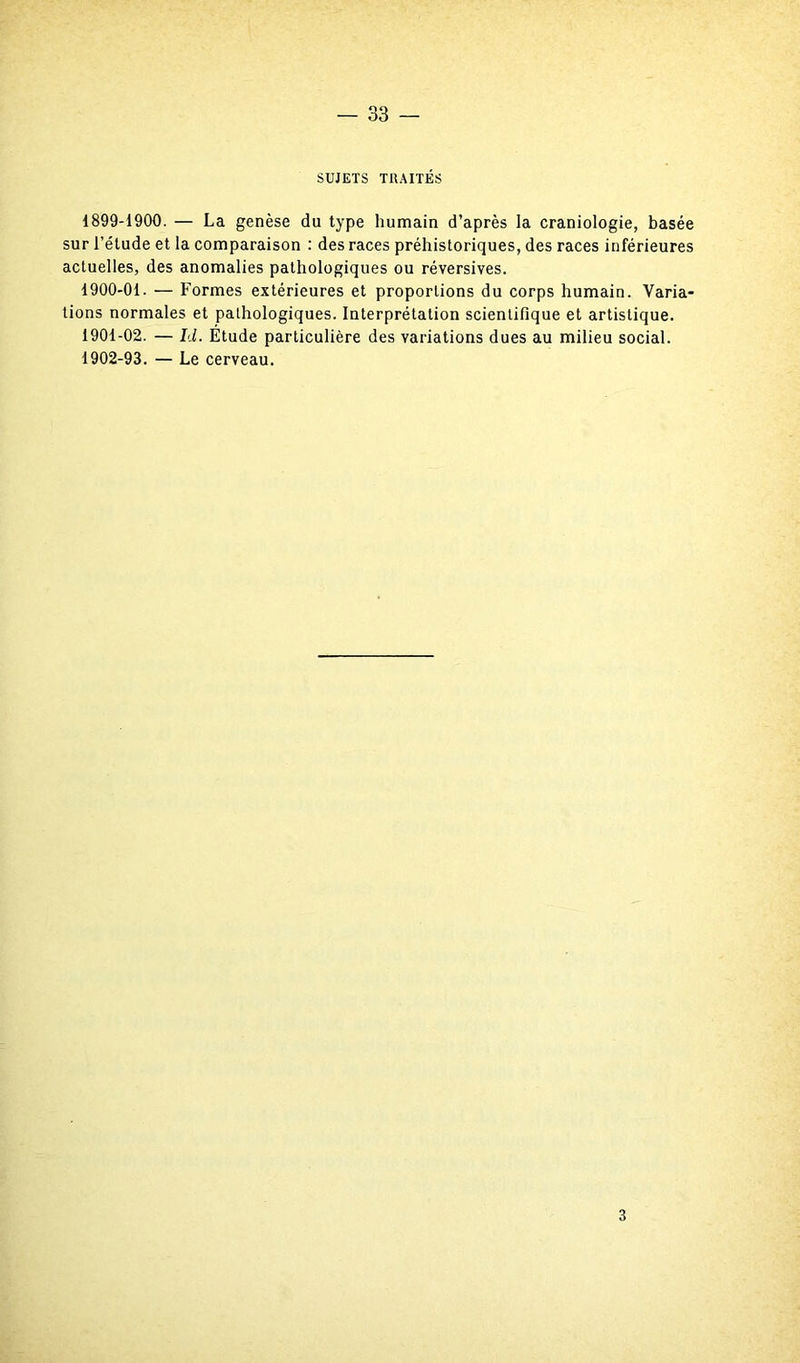 SUJETS TRAITÉS 1899- 1900. — La genèse du type humain d’après la craniologie, basée sur l’étude et la comparaison : des races préhistoriques, des races inférieures actuelles, des anomalies pathologiques ou réversives. 1900- 01. — Formes extérieures et proportions du corps humain. Varia- tions normales et pathologiques. Interprétation scientifique et artistique. 1901- 02. — Id. Étude particulière des variations dues au milieu social. 1902- 93. — Le cerveau. 3