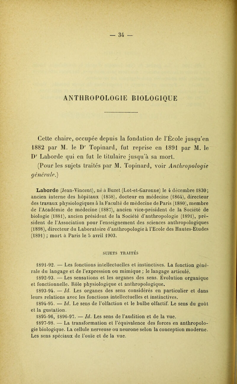 ANTHROPOLOGIE BIOLOGIQUE Cette chaire, occupée depuis la fondation de l’École jusqu’en 1882 par M. le D1' Topinard, fut reprise en 1891 par M. le Dr Laborde qui en fut le titulaire jusqu’à sa mort. (Pour les sujets traités par M. Topinard, voir Anthropologie générale.) Laborde (Jean-Vincent), né àBuzet (Lot-et-Garonne) le 4 décembre 1830; ancien interne des hôpitaux (1858), docteur en médecine (1864), directeur des travaux physiologiques à la Faculté de médecine de Paris (1880), membre de l’Académie de médecine (1887), ancien vice-président de la Société de biologie (1881), ancien président de la Société d’anthropologie (1891), pré- sident de l’Association pour l’enseignement des sciences anthropologiques (1898), directeur du Laboratoire d’anthropologie à l’Ecole des Hautes-Etudes (1891) ; mort à Paris le 5 avril 1903. SUJETS TRAITÉS 1891- 92. — Les fonctions intellectuelles et instinctives. La fonction géné- rale du langage et de l’expression ou mimique ; le langage articulé. 1892- 93. — Les sensations et les organes des sens. Évolution organique et fonctionnelle. Rôle physiologique et anthropologique. 1893- 94. — Id. Les organes des sens considérés en particulier et dans leurs relations avec les fonctions intellectuelles et instinctives. 1894- 95. — Id. Le sens de l’olfaction et le bulbe olfactif. Le sens du goût et la gustation. 1895- 96, 1896-97. — Id. Les sens de l’audition et de la vue. 1897-98. — La transformation et l’équivalence des forces en anthropolo- gie biologique. La cellule nerveuse ou neurone selon la conception moderne. Les sens spéciaux de l’ouïe et de la vue.