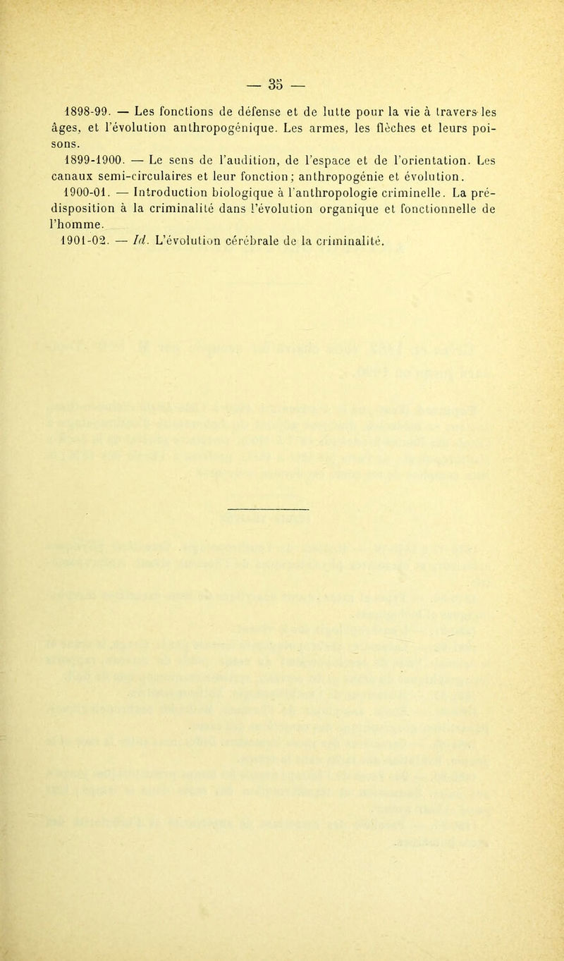 1898- 99. — Les fonctions de défense et de lutte pour la vie à travers les âges, et l’évolution anthropogénique. Les armes, les flèches et leurs poi- sons. 1899- 1900. — Le sens de l’audition, de l’espace et de l’orientation. Les canaux semi-circulaires et leur fonction; anthropogénie et évolution. 1900- 01. — Introduction biologique à l'anthropologie criminelle. La pré- disposition à la criminalité dans l’évolution organique et fonctionnelle de l’homme. 1901- 02. — Id. L’évolution cérébrale de la criminalité.