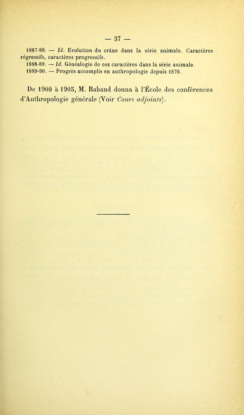 1887- 88. — Id. Evolution du crâne dans la série animale. Caractères régressifs, caractères progressifs. 1888- 89. — Id. Généalogie de ces caractères dans la série animale. 1889- 90. — Progrès accomplis en anthropologie depuis 1876. De 1900 à 1903, M. Rabaud donna à l’École des conférences d’Anthropologie générale (Voir Cours adjoints').
