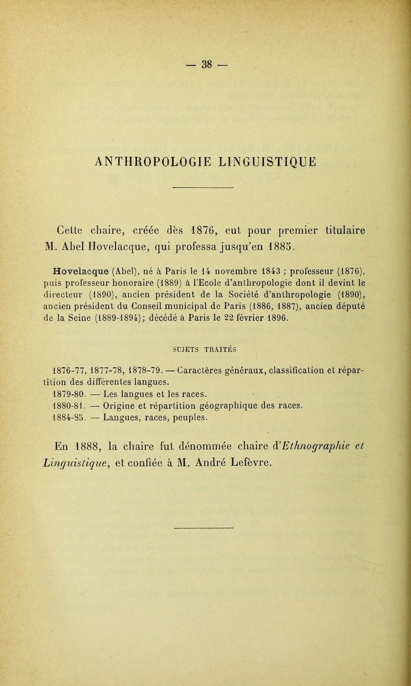 ANTHROPOLOGIE LINGUISTIQUE Cette chaire, créée dès 1876, eut pour premier titulaire M. Abel Hovelacque, qui professa jusqu’en 1883. Hoveiacque (Abel), né à Paris le 14 novembre 1843 ; professeur (1876), puis professeur honoraire (1889) à l’Ecole d’anthropologie dont il devint le directeur (1890), ancien président de la Société d’anthropologie (1890), ancien président du Conseil municipal de Paris (1886, 1887), ancien député de la Seine (1889-1894); décédé à Paris le 22 février 1896. SUJETS TRAITÉS 1876-77, 1877-78, 1878-79. — Caractères généraux, classification et répar- tition des différentes langues. 1879- 80. — Les langues et les races. 1880- 81. — Origine et répartition géographique des races. 1884-85. — Langues, races, peuples. En 1888, la chaire fut dénommée chaire d’Ethnographie et Linguistique, et confiée à M. André Lefèvre.