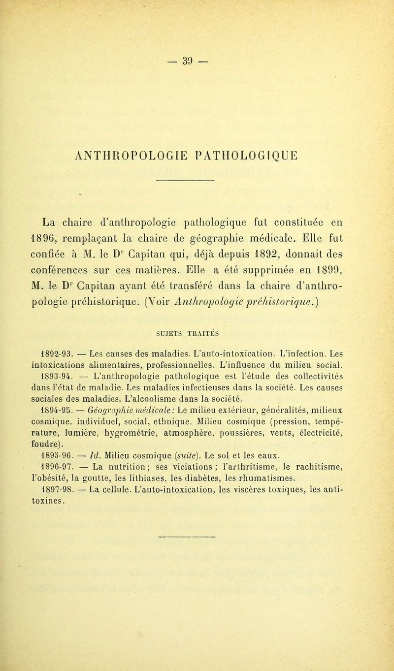 ANTHROPOLOGIE PATHOLOGIQUE La chaire d'anthropologie pathologique fut constituée en 1896, remplaçant la chaire de géographie médicale. Elle fut confiée à M. le D' Capitan qui, déjà depuis 1892, donnait des conférences sur ces matières. Elle a été supprimée en 1899, M. le Dr Capitan ayant été transféré dans la chaire d’anthro- pologie préhistorique. (Voir Anthropologie préhistorique.) SUJETS TRAITÉS 1892- 93. — Les causes des maladies. L’aulo-intoxication. L’infection. Les intoxications alimentaires, professionnelles. L’influence du milieu social. 1893- 94. — L’anthropologie pathologique est l’étude des collectivités dans l’état de maladie. Les maladies infectieuses dans la société. Les causes sociales des maladies. L’alcoolisme dans la société. 1894- 95. — Géographie médicale: Le milieu extérieur, généralités, milieux cosmique, individuel, social, ethnique. Milieu cosmique (pression, tempé- rature, lumière, hygrométrie, atmosphère, poussières, vents, électricité, foudre). 1895- 96. — Id. Milieu cosmique (suite). Le sol et les eaux. 1896- 97. — La nutrition; ses viciations; l’arthritisme, le rachitisme, l'obésité, la goutte, les lithiases, les diabètes, les rhumatismes. 1897- 98. — La cellule. L’auto-intoxication, les viscères toxiques, les anti- toxines.