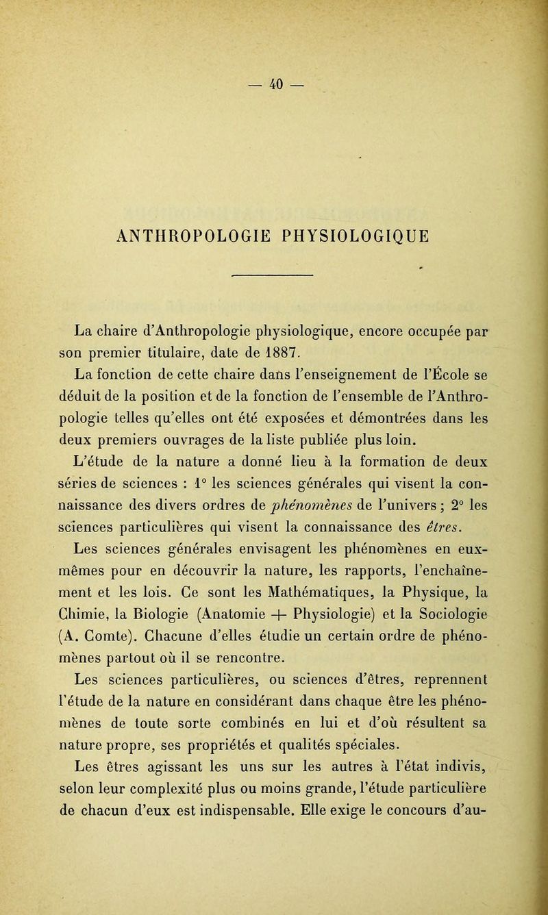 ANTHROPOLOGIE PHYSIOLOGIQUE La chaire (l’Anthropologie physiologique, encore occupée par son premier titulaire, date de 1887. La fonction de cette chaire dans l’enseignement de l’École se déduit de la position et de la fonction de l’ensemble de l’Anthro- pologie telles qu’elles ont été exposées et démontrées dans les deux premiers ouvrages de la liste publiée plus loin. L’étude de la nature a donné lieu à la formation de deux séries de sciences : 1° les sciences générales qui visent la con- naissance des divers ordres de 'phénomènes de l’univers ; 2° les sciences particulières qui visent la connaissance des êtres. Les sciences générales envisagent les phénomènes en eux- mêmes pour en découvrir la nature, les rapports, l'enchaîne- ment et les lois. Ce sont les Mathématiques, la Physique, la Chimie, la Biologie (Anatomie -f- Physiologie) et la Sociologie (A. Comte). Chacune d’elles étudie un certain ordre de phéno- mènes partout où il se rencontre. Les sciences particulières, ou sciences d’êtres, reprennent l’étude de la nature en considérant dans chaque être les phéno- mènes de toute sorte combinés en lui et d’où résultent sa nature propre, ses propriétés et qualités spéciales. Les êtres agissant les uns sur les autres à l’état indivis, selon leur complexité plus ou moins grande, l’étude particulière de chacun d’eux est indispensable. Elle exige le concours d’au-