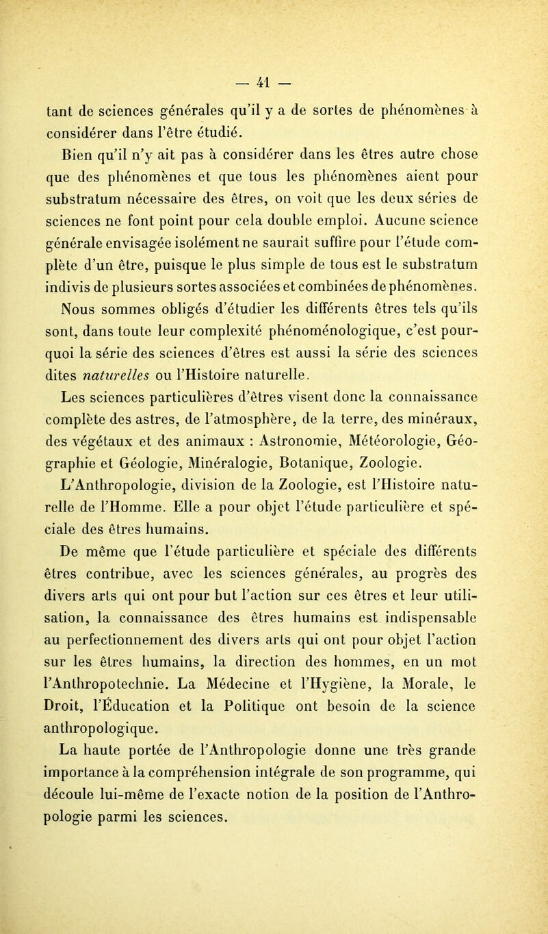 tant de sciences générales qu’il y a de sortes de phénomènes à considérer dans l’être étudié. Bien qu’il n’y ait pas à considérer dans les êtres autre chose que des phénomènes et que tous les phénomènes aient pour substratum nécessaire des êtres, on voit que les deux séries de sciences ne font point pour cela double emploi. Aucune science générale envisagée isolément ne saurait suffire pour l’étude com- plète d’un être, puisque le plus simple de tous est le substratum indivis de plusieurs sortes associées et combinées de phénomènes. Nous sommes obligés d’étudier les différents êtres tels qu’ils sont, dans toute leur complexité phénoménologique, c’est pour- quoi la série des sciences d’êtres est aussi la série des sciences dites naturelles ou l’Histoire naturelle. Les sciences particulières d’êtres visent donc la connaissance complète des astres, de l’atmosphère, de la terre, des minéraux, des végétaux et des animaux : Astronomie, Météorologie, Géo- graphie et Géologie, Minéralogie, Botanique, Zoologie. L’Anthropologie, division de la Zoologie, est l’Histoire natu- relle de l’Homme. Elle a pour objet l’étude particulière et spé- ciale des êtres humains. De même que l’étude particulière et spéciale des différents êtres contribue, avec les sciences générales, au progrès des divers arts qui ont pour but l’action sur ces êtres et leur utili- sation, la connaissance des êtres humains est indispensable au perfectionnement des divers arts qui ont pour objet l’action sur les êtres humains, la direction des hommes, en un mot l’Anthropotechnie. La Médecine et l’Hygiène, la Morale, le Droit, l’Éducation et la Politique ont besoin de la science anthropologique. La haute portée de l’Anthropologie donne une très grande importance à la compréhension intégrale de son programme, qui découle lui-même de l’exacte notion de la position de l’Anthro- pologie parmi les sciences.