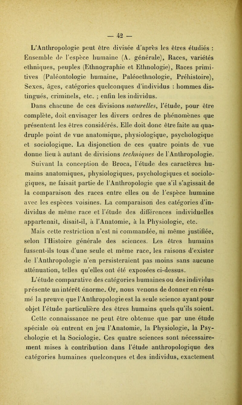 L’Anthropologie peut être divisée d’après les êtres étudiés : Ensemble de l’espèce humaine (A. générale). Races, variétés ethniques, peuples (Ethnographie et Ethnologie), Races primi- tives (Paléontologie humaine, Paléoethnologie, Préhistoire), Sexes, âges, catégories quelconques d’individus : hommes dis- tingués, criminels, etc. ; enfin les individus. Dans chacune de ces divisions naturelles, l’étude, pour être complète, doit envisager les divers ordres de phénomènes que présentent les êtres considérés. Elle doit donc être faite au qua- druple point de vue anatomique, physiologique, psychologique et sociologique. La disjonction de ces quatre points de vue donne lieu à autant de divisions techniques de l’Anthropologie. Suivant la conception de Broca, l’étude des caractères hu- mains anatomiques, physiologiques, psychologiques et sociolo- giques, ne faisait partie de l’Anthropologie que s’il s’agissait de la comparaison des races entre elles ou de l’espèce humaine avec les espèces voisines. La comparaison des catégories d’in- dividus de même race et l’étude des différences individuelles appartenait, disait-il, à l’Anatomie, à la Physiologie, etc. Mais cette restriction n’est ni commandée, ni même justifiée, selon l’Histoire générale des sciences. Les êtres humains fussent-ils tous d’une seule et même race, les raisons d’exister de l’Anthropologie n’en persisteraient pas moins sans aucune atténuation, telles qu’elles ont été exposées ci-dessus. L’étude comparative des catégories humaines ou des individus présente un intérêt énorme. Or, nous venons de donner en résu- mé la preuve que l’Anthropologie est la seule science ayant pour objet l’étude particulière des êtres humains quels qu’ils soient. Cette connaissance ne peut être obtenue que par une étude spéciale où entrent en jeu l’Anatomie, la Physiologie, la Psy- chologie et la Sociologie. Ces quatre sciences sont nécessaire- ment mises à contribution dans l’étude anthropologique des catégories humaines quelconques et des individus, exactement