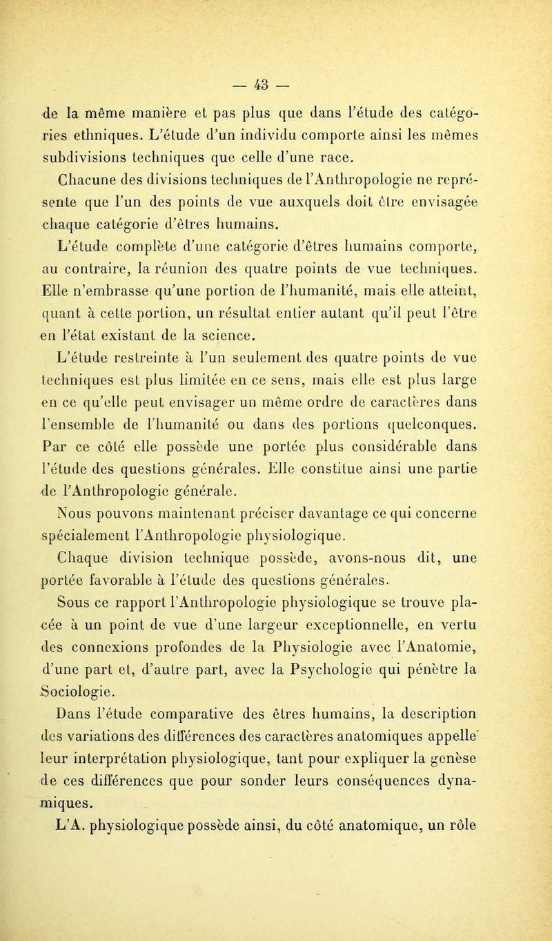 de la même manière et pas plus que dans l’étude des catégo- ries ethniques. L’étude d’un individu comporte ainsi les mêmes subdivisions techniques que celle d’une race. Chacune des divisions techniques de l’Anthropologie ne repré- sente que l’un des points de vue auxquels doit être envisagée chaque catégorie d’êtres humains. L’étude complète d’une catégorie d’êtres humains comporte, au contraire, la réunion des quatre points de vue techniques. Elle n’embrasse qu’une portion de l’humanité, mais elle atteint, quant à cette portion, un résultat entier autant qu’il peut l’être en l’état existant de la science. L’étude restreinte à l’un seulement des quatre points de vue techniques est plus limitée en ce sens, mais elle est plus large en ce qu’elle peut envisager un même ordre de caractères dans l'ensemble de l’humanité ou dans des portions quelconques. Par ce côté elle possède une portée plus considérable dans l’étude des questions générales. Elle constitue ainsi une partie de l’Anthropologie générale. Nous pouvons maintenant préciser davantage ce qui concerne spécialement l’Anthropologie physiologique. Chaque division technique possède, avons-nous dit, une portée favorable à l’étude des questions générales. Sous ce rapport l’Anthropologie physiologique se trouve pla- cée à un point de vue d’une largeur exceptionnelle, en vertu des connexions profondes de la Physiologie avec l’Anatomie, d’une part et, d’autre part, avec la Psychologie qui pénètre la Sociologie. Dans l’étude comparative des êtres humains, la description des variations des différences des caractères anatomiques appelle' leur interprétation physiologique, tant pour expliquer la genèse de ces différences que pour sonder leurs conséquences dyna- miques. L’A. physiologique possède ainsi, du côté anatomique, un rôle