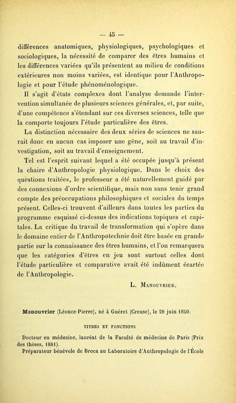 différences anatomiques, physiologiques, psychologiques et sociologiques, la nécessité de comparer des êtres humains et les différences variées qu’ils présentent au milieu de conditions extérieures non moins variées, est identique pour l’Anthropo- logie et pour l’étude phénoménologique. Il s’agit d’états complexes dont l’analyse demande l’inter- vention simultanée de plusieurs sciences générales, et, par suite, d’une compétence s’étendant sur ces diverses sciences, telle que la comporte toujours l’étude particulière des êtres. La distinction nécessaire des deux séries de sciences ne sau- rait donc en aucun cas imposer une gêne, soit au travail d’in- vestigation, soit au travail d’enseignement. Tel est l’esprit suivant lequel a été occupée jusqu’à présent la chaire d’Anthropologie physiologique. Dans le choix des questions traitées, le professeur a été naturellement guidé par des connexions d’ordre scientifique, mais non sans tenir grand compte des préoccupations philosophiques et sociales du temps présent. Celles-ci trouvent d’ailleurs dans toutes les parties du programme esquissé ci-dessus des indications topiques et capi- tales. La critique du travail de transformation qui s’opère dans le domaine entier de l’Anthropoteclmie doit être basée en grande partie sur la connaissance des êtres humains, et l’on remarquera que les catégories d’êtres en jeu sont surtout celles dont l’étude particulière et comparative avait été indûment écartée de l’Anthropologie. L. Manouvrier. Manouvrier (Léonce-Pierre), né à Guéret (Creuse), le 28 juin 1850. TITRES ET FONCTIONS Docteur en médecine, lauréat de la Faculté de médecine de Paris (Prix des thèses, 1881). Préparateur bénévole de Broca au Laboratoire d’Anlhropologie de FEcole