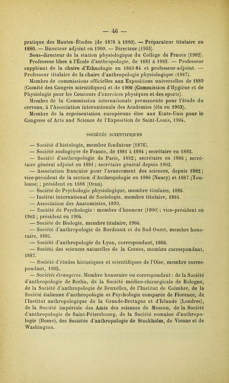 pratique des Hautes-Études (de 1878 à 1880). — Préparateur titulaire en 1880. — Directeur adjoint en 1900. — Directeur (1903). Sous-directeur de la station physiologique du Collège de France (1902). Professeur libre à l’École d’anthropologie, de 1881 à 1883. — Professeur suppléant de la chaire d’Ethnologie en 1883-84 et professeur-adjoint. — Professeur titulaire de la chaire d’anthropologie physiologique (1887). Membre de commissions officielles aux Expositions universelles de 1889 (Comité des Congrès scientifiques) et de 1900 (Commission d’Ilygiène et de Physiologie pour les Concours d’exercices physiques et des sports). Membre de la Commission internationale permanente pour l’étude du cerveau, à l’Association internationale des Académies (élu en 1903). Membre de la représentation européenne élue aux Etats-Unis pour le Congress of Arts and Science de l’Exposition de Saint-Louis, 1904. SOCIÉTÉS SCIENTIFIQUES — Société d’histologie, membre fondateur (1876). — Société zoologique de France, de 1881 à 1884 ; secrétaire en 1882. — Société d’anthropologie de Paris, 1882; secrétaire en 1886; secré- taire général adjoint en 1891 ; secrétaire général depuis 1902. — Association française pour l’avancement des sciences, depuis 1882 ; vice-président de la section d’Anthropologie en 1886 (Nancy) et 1887 (Tou- louse) ; président en 1888 (Oran). — Société de Psychologie physiologique, membre titulaire, 1886. — Institut international de Sociologie, membre titulaire, 1894. — Association des Anatomistes, 1899. — Société de Psychologie: membre d’honneur (1900); vice-président en 19u3 ; président en 1904. — Société de Biologie, membre titulaire, 1904. — Société d’anthropologie de Bordeaux et du Sud-Ouest, membre hono- raire, 1885. — Société d’anthropologie de Lyon, correspondant, 1886. — Société des sciences naturelles de la Creuse, membre correspondant, 1887. — Société d’études historiques et scientifiques de l’Oise, membre corres- pondant, 1905. — Sociétés étrangères. Membre honoraire ou correspondant : de la Société d’anthropologie de Berlin, de la Société médico-chirurgicale de Bologne, de la Société d’anthropologie de Bruxelles, de l’Institut de Coïmbre, de la Société italienne d’anthropologie et Psychologie comparée de Florence, de l'Institut anthropologique de la Grande-Bretagne et d’Irlande (Londres), de la Société impériale des Amis des sciences de Moscou, de la Société d’anthropologie de Saint-Pétersbourg, de la Société romaine d’anthropo- logie (Borne), des Sociétés d’anthropologie de Stockholm, de Vienne et de Washington.