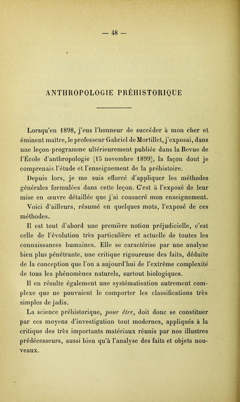 ANTHROPOLOGIE PRÉHISTORIQUE Lorsqu’en 1898, j’eus l’honneur de succéder à mon cher et éminent maître, le professeur Gabriel de Mortillet, j’exposai, dans une leçon-programme ultérieurement publiée dans la Revue de l’École d’anthropologie (15 novembre 1899), la façon dont je comprenais l’étude et l’enseignement de la préhistoire. Depuis lors, je me suis efforcé d’appliquer les méthodes générales formulées dans cette leçon. C’est à l’exposé de leur mise en œuvre détaillée que j’ai consacré mon enseignement. Voici d’ailleurs, résumé en quelques mots, l’exposé de ces méthodes. Il est tout d’abord une première notion préjudicielle, c’est celle de l’évolution très particulière et actuelle de toutes les connaissances humaines. Elle se caractérise par une analyse bien plus pénétrante, une critique rigoureuse des faits, déduite de la conception que l’on a aujourd’hui de l’extrême complexité de tous les phénomènes naturels, surtout biologiques. Il en résulte également une systématisation autrement com- plexe que ne pouvaient le comporter les classifications très simples de jadis. La science préhistorique, pour être, doit donc se constituer par ces moyens d’investigation tout modernes, appliqués à la critique des très importants matériaux réunis par nos illustres prédécesseurs, aussi bien qu’à l’analyse des faits et objets nou- veaux.