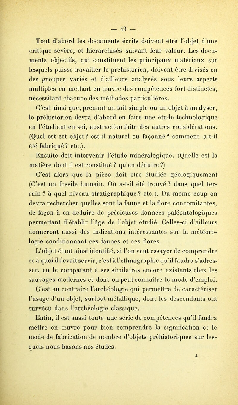 Tout d’abord les documents écrits doivent être l’objet d’une critique sévère, et hiérarchisés suivant leur valeur. Les docu- ments objectifs, qui constituent les principaux matériaux sur lesquels puisse travailler le préhistorien, doivent être divisés en des groupes variés et d’ailleurs analysés sous leurs aspects multiples en mettant en œuvre des compétences fort distinctes, nécessitant chacune des méthodes particulières. C’est ainsi que, prenant un fait simple ou un objet à analyser, le préhistorien devra d’abord en faire une étude technologique en l’étudiant en soi, abstraction faite des autres considérations. (Quel est cet objet? est-il naturel ou façonné? comment a-t-il été fabriqué? etc.). Ensuite doit intervenir l’étude minéralogique. (Quelle est la matière dont il est constitué? qu’en déduire?) C’est alors que la pièce doit être étudiée géologiquement (C’est un fossile humain. Où a-t-il été trouvé? dans quel ter- rain? à quel niveau stratigraphique ? etc.). Du même coup on devra rechercher quelles sont la faune et la flore concomitantes, de façon à en déduire de précieuses données paléontologiques permettant d’établir l’âge de l’objet étudié. Celles-ci d’ailleurs donneront aussi des indications intéressantes sur la météoro- logie conditionnant ces faunes et ces flores. L’objet étant ainsi identifié, si l’on veut essayer de comprendre ce à quoi il devait servir, c’est à l’ethnographie qu’il faudra s’adres- ser, en le comparant à ses similaires encore existants chez les sauvages modernes et dont on peut connaître le mode d’emploi. C’est au contraire l’archéologie qui permettra de caractériser l’usage d’un objet, surtout métallique, dont les descendants ont survécu dans l'archéologie classique. Enfin, il est aussi toute une série de compétences qu’il faudra mettre en œuvre pour bien comprendre la signification et le mode de fabrication de nombre d’objets préhistoriques sur les- quels nous basons nos études. 4