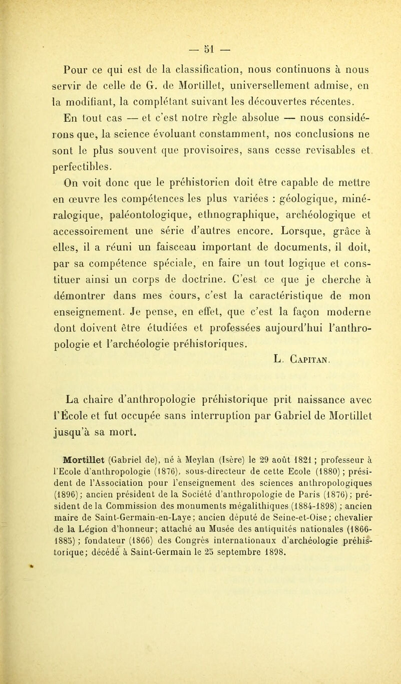 Pour ce qui est de la classification, nous continuons à nous servir de celle de G. de Mortillet, universellement admise, en la modifiant, la complétant suivant les découvertes récentes. En tout cas — et c’est notre règle absolue — nous considé- rons que, la science évoluant constamment, nos conclusions ne sont le plus souvent que provisoires, sans cesse révisables et perfectibles. On voit donc que le préhistorien doit être capable de mettre en oeuvre les compétences les plus variées : géologique, miné- ralogique, paléontologique, ethnographique, archéologique et accessoirement une série d’autres encore. Lorsque, grâce à elles, il a réuni un faisceau important de documents, il doit, par sa compétence spéciale, en faire un tout logique et cons- tituer ainsi un corps de doctrine. C’est ce que je cherche à démontrer dans mes cours, c’est la caractéristique de mon enseignement. Je pense, en effet, que c’est la façon moderne dont doivent être étudiées et professées aujourd’hui l’anthro- pologie et l’archéologie préhistoriques. L. Capitan. La chaire d’anthropologie préhistorique prit naissance avec l’École et fut occupée sans interruption par Gabriel de Mortillet jusqu’à sa mort. Mortillet (Gabriel de), né à Meylan (Isère) le 29 août 1821 ; professeur à l'Ecole d’anthropologie (1876), sous-directeur de cette Ecole (1880); prési- dent de l’Association pour l’enseignement des sciences anthropologiques (1896); ancien président de la Société d’anthropologie de Paris (1876); pré- sident de la Commission des monuments mégalithiques (1884-1898) ; ancien maire de Saint-Germain-en-Laye; ancien député de Seine-et-Oise ; chevalier de la Légion d'honneur; attaché au Musée des antiquités nationales (1866- 1885) ; fondateur (1866) des Congrès internationaux d’archéologie préhis- torique; décédé à Saint-Germain le 25 septembre 1898.