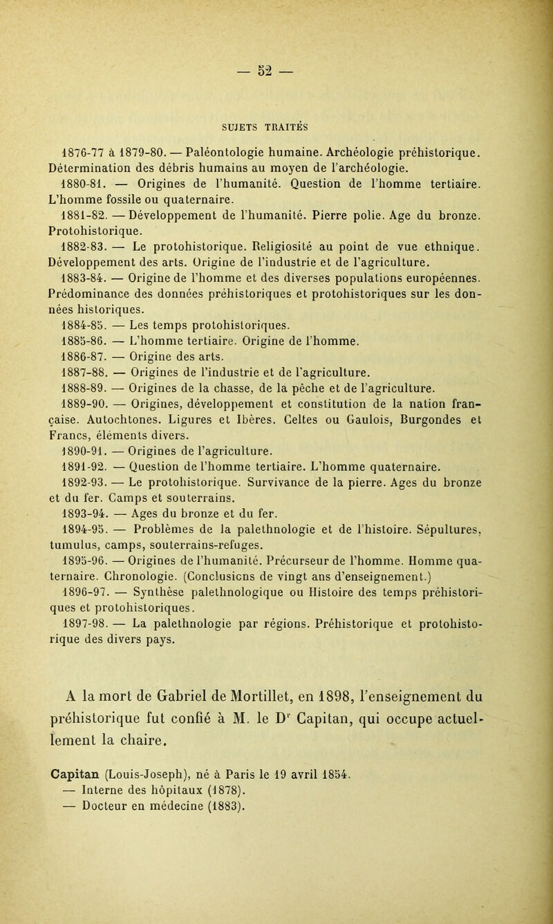 SUJETS TRAITÉS 1876-77 à 1879-80. — Paléontologie humaine. Archéologie préhistorique. Détermination des débris humains au moyen de l’archéologie. 1880- 81. — Origines de l’humanité. Question de l’homme tertiaire. L’homme fossile ou quaternaire. 1881- 82.—Développement de l’humanité. Pierre polie. Age du bronze. Protohistorique. 1882- 83. — Le protohistorique. Religiosité au point de vue ethnique. Développement des arts. Origine de l’industrie et de l’agriculture. 1883- 84. — Origine de l’homme et des diverses populations européennes. Prédominance des données préhistoriques et protohistoriques sur les don- nées historiques. 1884- 85. — Les temps protohistoriques. 1885- 86. — L’homme tertiaire. Origine de l’homme. 1886- 87. — Origine des arts. 1887- 88. — Origines de l’industrie et de l'agriculture. 1888- 89. — Origines de la chasse, de la pêche et de l’agriculture. 1889- 90. — Origines, développement et constitution de la nation fran- çaise. Autochtones. Ligures et Ibères. Celtes ou Gaulois, Burgondes et Francs, éléments divers. 1890- 91. — Origines de l’agriculture. 1891- 92. — Question de l’homme tertiaire. L’homme quaternaire. 1892- 93. — Le protohistorique. Survivance de la pierre. Ages du bronze et du fer. Camps et souterrains. 1893- 94. — Ages du bronze et du fer. 1894- 95. — Problèmes de la palethnologie et de l’histoire. Sépultures, tumulus, camps, souterrains-refuges. 1895- 96. — Origines de l’humanité. Précurseur de l’homme. Homme qua- ternaire. Chronologie. (Conclusions de vingt ans d’enseignement.) 1896- 97. — Synthèse palelhnologique ou Histoire des temps préhistori- ques et protohistoriques. 1897- 98. —- La palethnologie par régions. Préhistorique et protohisto- rique des divers pays. A la mort de Gabriel de Mortillet, en 1898, l’enseignement du préhistorique fut confié à M. le D1' Capitan, qui occupe actuel- lement la chaire. Capitan (Louis-Joseph), né à Paris le 19 avril 1854. — Interne des hôpitaux (1878). — Docteur en médecine (1883).