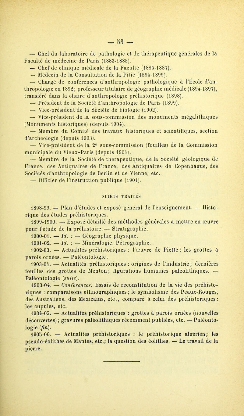 — Chef du laboratoire de pathologie et de thérapeutique générales de la Faculté de médecine de Paris (1883-1888). — Chef de clinique médicale de la Faculté (1885-1887). — Médecin de la Consultation de la Pitié (1894-1899). — Chargé de conférences d’anthropologie pathologique à l’Ecole d’an- thropologie en 1892; professeur titulaire de géographie médicale (1894-1897), transféré dans la chaire d’anthropologie préhistorique (1898). — Président de la Société d’anthropologie de Paris (1899). — Vice-président de la Société de biologie (1902). — Vice-président de la sous-commission des monuments mégalithiques (Monuments historiques) (depuis 1904). — Membre du Comité des travaux historiques et scientifiques, section d’archéologie (depuis 1903). — Vice-président de la 2e sous-commission (fouilles) de la Commission municipale du Vieux-Paris (depuis 1904). — Membre de la Société de thérapeutique, de la Société géologique de France, des Antiquaires de France, des Antiquaires de Copenhague, des Sociétés d’anthropologie de Berlin et de Vienne, etc. — Officier de l'instruction publique (1901). SUJETS TRAITÉS 1898- 99. — Plan d’études et exposé général de l’enseignement. — Histo- rique des études préhistoriques. 1899- 1900. — Exposé détaillé des méthodes générales à mettre en œuvre pour l’étude de la préhistoire.— Stratigraphie. 1900- 01. — Id. : — Géographie physique. 1901- 02. —• Id. : — Minéralogie. Pétrographie. 1902- 03. — Actualités préhistoriques : l’œuvre de Piette ; les grottes à parois ornées. — Paléontologie. 1903- 04. — Actualités préhistoriques : origines de l’industrie; dernières fouilles des grottes de Menton; figurations humaines paléolithiques. — Paléontologie (suite). 1903 04. — Conférences. Essais de reconstitution de la vie des préhisto- riques : comparaisons ethnographiques; le symbolisme des Peaux-Rouges, des Australiens, des Mexicains, etc., comparé à celui des préhistoriques; les cupules, etc. 1904- 05. — Actualités préhistoriques : grottes à parois ornées (nouvelles découvertes); gravures paléolithiques récemment publiées, etc. — Paléonto- logie (fin). 1905- 06. — Actualités préhistoriques : le préhistorique algérien; les pseudo-éolithes de Mantes, etc.; la question des éolithes. — Le travail de la pierre.