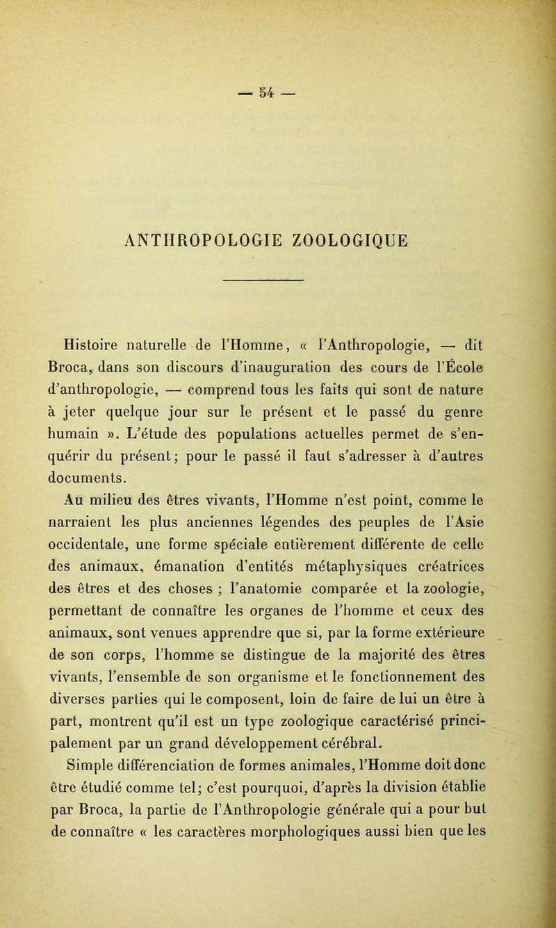 ANTHROPOLOGIE ZOOLOGIQUE Histoire naturelle de l’Homme, « l’Anthropologie, —■ dit Broca, dans son discours d’inauguration des cours de l’École d’anthropologie, — comprend tous les faits qui sont de nature à jeter quelque jour sur le présent et le passé du genre humain ». L’étude des populations actuelles permet de s’en- quérir du présent; pour le passé il faut s’adresser à d’autres documents. Au milieu des êtres vivants, l’Homme n’est point, comme le narraient les plus anciennes légendes des peuples de l'Asie occidentale, une forme spéciale entièrement différente de celle des animaux, émanation d’entités métaphysiques créatrices des êtres et des choses ; l’anatomie comparée et la zoologie, permettant de connaître les organes de l’homme et ceux des animaux, sont venues apprendre que si, par la forme extérieure de son corps, l’homme se distingue de la majorité des êtres vivants, l’ensemble de son organisme et le fonctionnement des diverses parties qui le composent, loin de faire de lui un être à part, montrent qu’il est un type zoologique caractérisé princi- palement par un grand développement cérébral. Simple différenciation de formes animales, l’Homme doit donc être étudié comme tel; c’est pourquoi, d’après la division établie par Broca, la partie de l’Anthropologie générale qui a pour but de connaître « les caractères morphologiques aussi bien que les