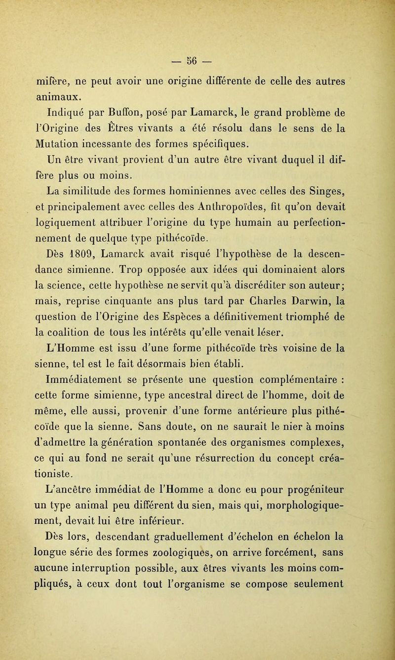 mifère, ne peut avoir une origine différente de celle des autres animaux. Indiqué par Buffon, posé par Lamarck, le grand problème de l’Origine des Êtres vivants a été résolu dans le sens de la Mutation incessante des formes spécifiques. Un être vivant provient d’un autre être vivant duquel il dif- fère plus ou moins. La similitude des formes hominiennes avec celles des Singes, et principalement avec celles des Anthropoïdes, fit qu’on devait logiquement attribuer l’origine du type humain au perfection- nement de quelque type pitliécoïde. Dès 1809, Lamarck avait risqué l’hypothèse de la descen- dance simienne. Trop opposée aux idées qui dominaient alors la science, cette hypothèse ne servit qu’à discréditer son auteur; mais, reprise cinquante ans plus tard par Charles Darwin, la question de l’Origine des Espèces a définitivement triomphé de la coalition de tous les intérêts qu’elle venait léser. L’Homme est issu d’une forme pithécoïde très voisine de la sienne, tel est le fait désormais bien établi. Immédiatement se présente une question complémentaire : cette forme simienne, type ancestral direct de l’homme, doit de même, elle aussi, provenir d’une forme antérieure plus pithé- coïde que la sienne. Sans doute, on ne saurait le nier à moins d’admettre la génération spontanée des organismes complexes, ce qui au fond ne serait qu’une résurrection du concept créa- tioniste. L’ancêtre immédiat de l’Homme a donc eu pour progéniteur un type animal peu différent du sien, mais qui, morphologique- ment, devait lui être inférieur. Dès lors, descendant graduellement d’échelon en échelon la longue série des formes zoologiques, on arrive forcément, sans aucune interruption possible, aux êtres vivants les moins com- pliqués, à ceux dont tout l’organisme se compose seulement