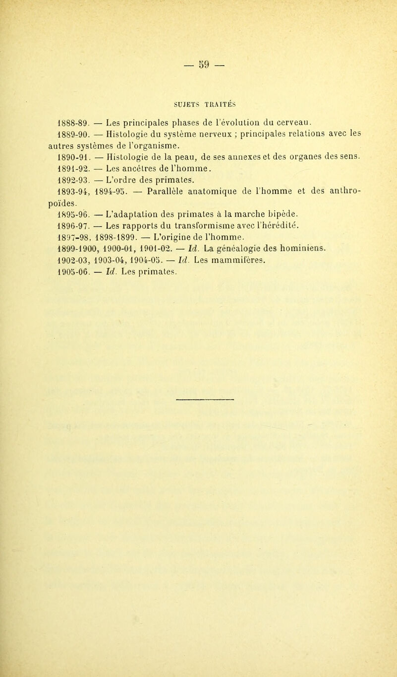 SUJETS TRAITÉS 1888- 89. — Les principales phases de l’évolution du cerveau. 1889- 90. — Histologie du système nerveux ; principales relations avec les autres systèmes de l’organisme. 1890- 91. — Histologie de la peau, de ses annexes et des organes des sens. 1891- 92. — Les ancêtres de l’homme. 1892- 93. — L’ordre des primates. 1893- 94, 1894-95. — Parallèle anatomique de l’homme et des anthro- poïdes. 1895- 96. — L’adaptation des primates à la marche hipède. 1896- 97. — Les rapports du transformisme avec l’hérédité. 1897- 98, 1898-1899. — L’origine de l’homme. 1899-1900, 1900-01, 1901-02. — Id. La généalogie des hominiens. 1902-03, 1903-04, 1904-05. — Id. Les mammifères. 1905-06. — Id. Les primates.