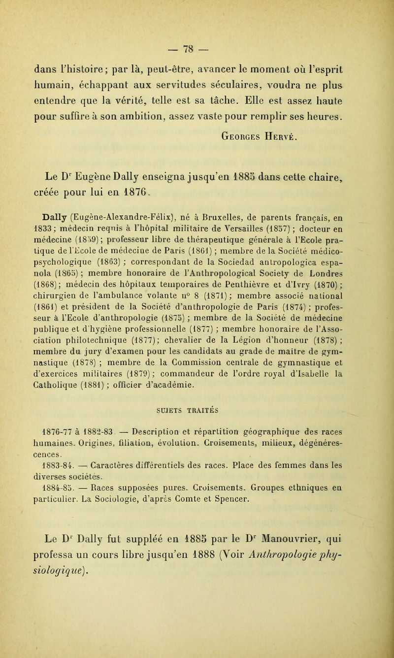 dans l’histoire; par là, peut-être, avancer le moment où l’esprit humain, échappant aux servitudes séculaires, voudra ne plus entendre que la vérité, telle est sa tâche. Elle est assez haute pour suffire à son ambition, assez vaste pour remplir ses heures. Georges Hervé. Le D1' Eugène Daily enseigna jusqu’en 1885 dans cette chaire, créée pour lui en 1876. Daily (Eugène-Alexandre-Félix), né à Bruxelles, de parents français, en 1833; médecin requis à l’hôpital militaire de Versailles (1837) ; docteur en médecine (1839) ; professeur libre de thérapeutique générale à l’Ecole pra- tique de l'Ecole de médecine de Paris (1861) ; membre de la Société médico- psychologique (1863) ; correspondant de la Sociedad antropologica espa- nola (1863) ; membre honoraire de l’Anthropological Society de Londres (1868); médecin des hôpitaux temporaires de Penthièvre et d’Ivry (1870) ; chirurgien de l’ambulance volante u° 8 (1871); membre associé national (1861) et président de la Société d’anthropologie de Paris (1874) ; profes- seur à l’Ecole d’anthropologie (1875) ; membre de la Société de médecine publique et d'hygiène professionnelle (1877) ; membre honoraire de l’Asso- ciation philotechnique (1877); chevalier de la Légion d’honneur (1878); membre du jury d’examen pour les candidats au grade de maître de gym- nastique (1878) ; membre de la Commission centrale de gymnastique et d’exercices militaires (1879); commandeur de l’ordre royal d’Isabelle la Catholique (1881) ; officier d’académie. SUJETS TRAITÉS 1876-77 à 188U-83 — Description et répartition géographique des races humaines. Origines, filiation, évolution. Croisements, milieux, dégénéres- cences. 1883- 84. — Caractères différentiels des races. Place des femmes dans les diverses sociétés. 1884- 85. — Races supposées pures. Croisements. Groupes ethniques en particulier. La Sociologie, d’après Comte et Spencer. Le D' Daily fut suppléé en 1885 par le Dr Manouvrier, qui professa un cours libre jusqu’en 1888 (Voir Anthropologie phy- siologique).