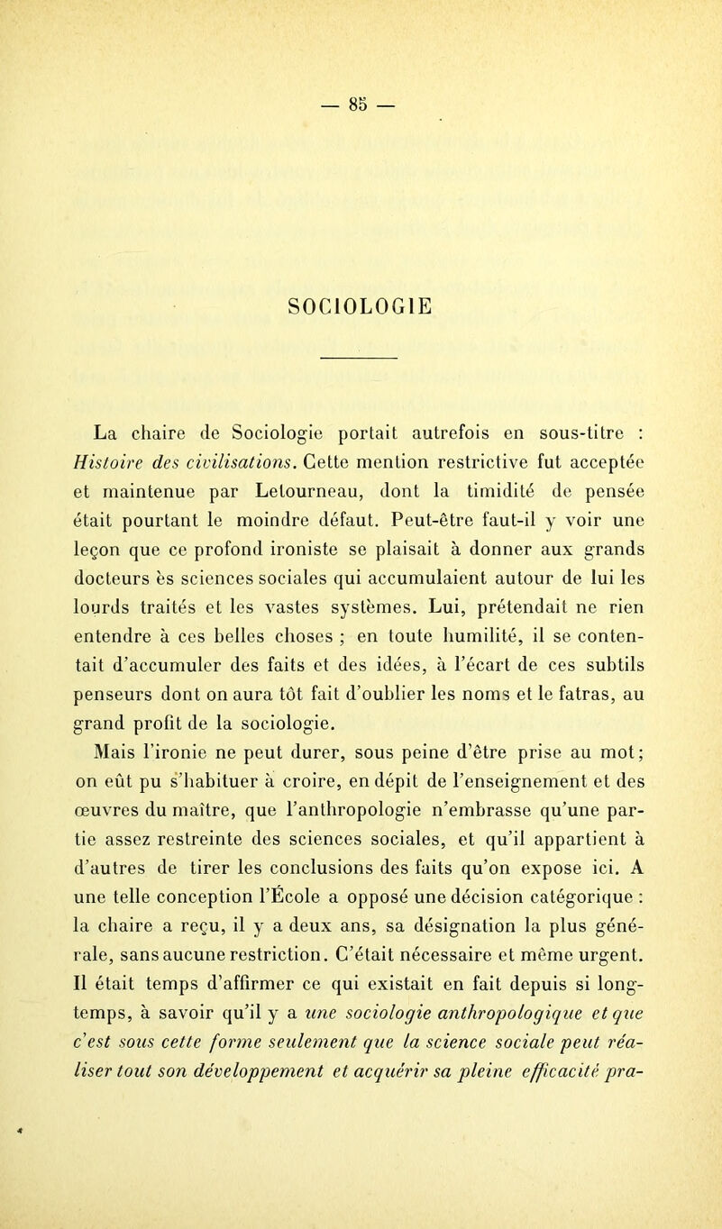 SOCIOLOGIE La chaire de Sociologie portait autrefois en sous-titre : Histoire des civilisations. Cette mention restrictive fut acceptée et maintenue par Letourneau, dont la timidité de pensée était pourtant le moindre défaut. Peut-être faut-il y voir une leçon que ce profond ironiste se plaisait à donner aux grands docteurs es sciences sociales qui accumulaient autour de lui les lourds traités et les vastes systèmes. Lui, prétendait ne rien entendre à ces belles choses ; en toute humilité, il se conten- tait d’accumuler des faits et des idées, à l’écart de ces subtils penseurs dont on aura tôt fait d’oublier les noms et le fatras, au grand profit de la sociologie. Mais l’ironie ne peut durer, sous peine d’être prise au mot; on eût pu s’habituer à croire, en dépit de l’enseignement et des œuvres du maître, que l’anthropologie n’embrasse qu’une par- tie assez restreinte des sciences sociales, et qu’il appartient à d’autres de tirer les conclusions des faits qu’on expose ici. A une telle conception l’École a opposé une décision catégorique : la chaire a reçu, il y a deux ans, sa désignation la plus géné- rale, sans aucune restriction. C’était nécessaire et même urgent. Il était temps d’affirmer ce qui existait en fait depuis si long- temps, à savoir qu’il y a une sociologie anthropologique et que c est sous cette forme seulement que la science sociale peut réa- liser tout son développement et acquérir sa pleine efficacité pra- 4