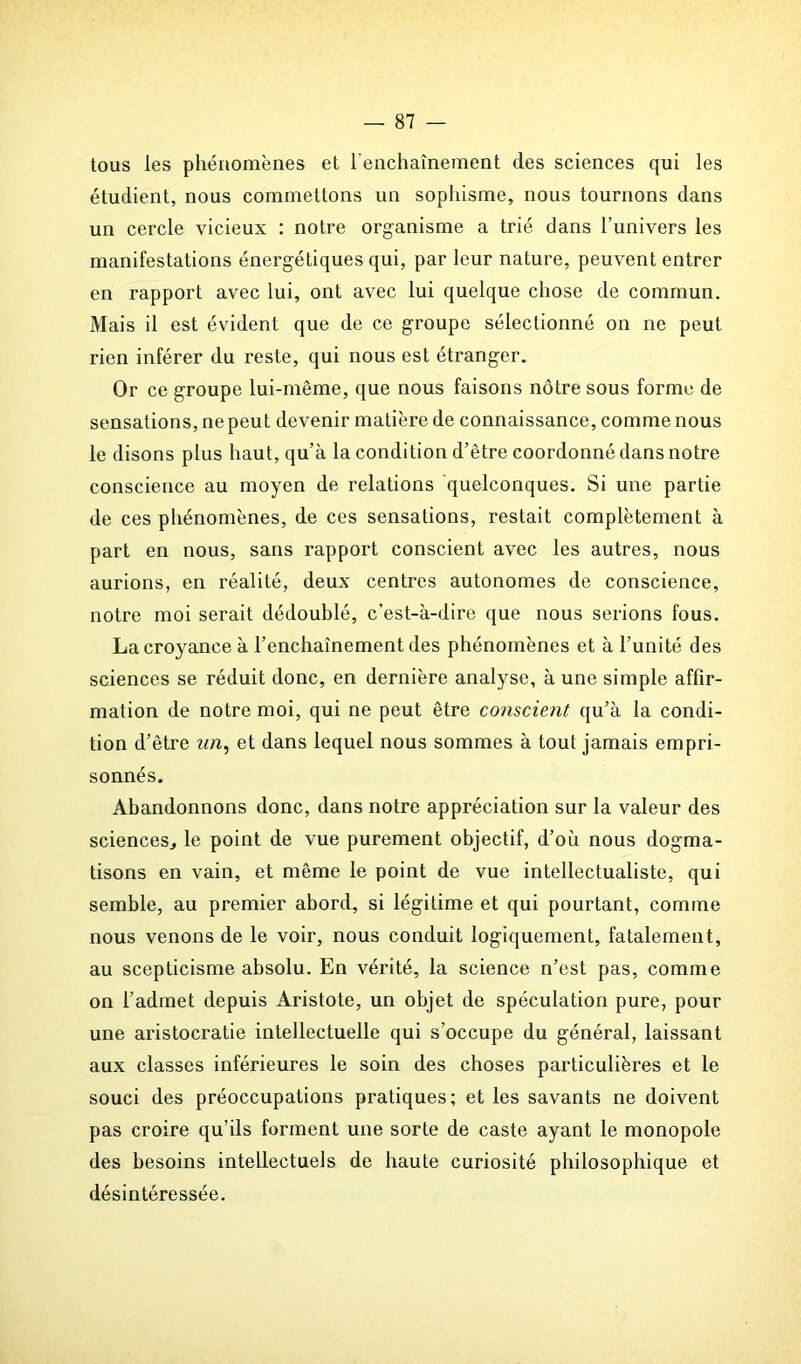 tous les phénomènes et l'enchaînement clés sciences qui les étudient, nous commettons un sophisme, nous tournons dans un cercle vicieux : notre organisme a trié dans l’univers les manifestations énergétiques qui, par leur nature, peuvent entrer en rapport avec lui, ont avec lui quelque chose de commun. Mais il est évident que de ce groupe sélectionné on ne peut rien inférer du reste, qui nous est étranger. Or ce groupe lui-même, que nous faisons nôtre sous forme de sensations, ne peut devenir matière de connaissance, comme nous le disons plus haut, qu’à la condition d’être coordonné dans notre conscience au moyen de relations quelconques. Si une partie de ces phénomènes, de ces sensations, restait complètement à part en nous, sans rapport conscient avec les autres, nous aurions, en réalité, deux centres autonomes de conscience, notre moi serait dédoublé, c’est-à-dire que nous serions fous. La croyance à l’enchaînement des phénomènes et à l’unité des sciences se réduit donc, en dernière analyse, à une simple affir- mation de notre moi, qui ne peut être conscient qu’à la condi- tion d’être un, et dans lequel nous sommes à tout jamais empri- sonnés. Abandonnons donc, dans notre appréciation sur la valeur des sciences, le point de vue purement objectif, d’où nous dogma- tisons en vain, et même le point de vue intellectualiste, qui semble, au premier abord, si légitime et qui pourtant, comme nous venons de le voir, nous conduit logiquement, fatalement, au scepticisme absolu. En vérité, la science n’est pas, comme on l’admet depuis Aristote, un objet de spéculation pure, pour une aristocratie intellectuelle qui s’occupe du général, laissant aux classes inférieures le soin des choses particulières et le souci des préoccupations pratiques; et les savants ne doivent pas croire qu’ils forment une sorte de caste ayant le monopole des besoins intellectuels de haute curiosité philosophique et désintéressée.