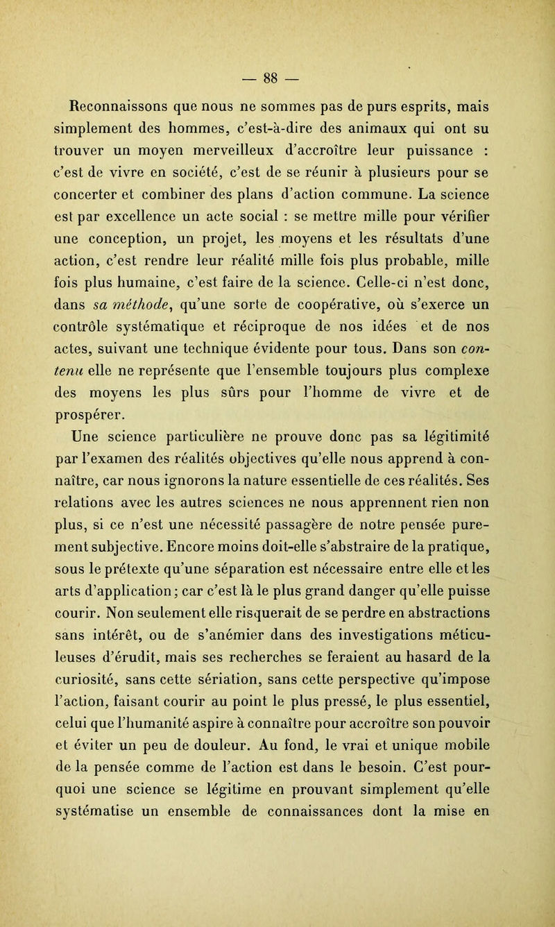 Reconnaissons que nous ne sommes pas de purs esprits, mais simplement des hommes, c’est-à-dire des animaux qui ont su trouver un moyen merveilleux d’accroître leur puissance : c’est de vivre en société, c’est de se réunir à plusieurs pour se concerter et combiner des plans d’action commune. La science est par excellence un acte social : se mettre mille pour vérifier une conception, un projet, les moyens et les résultats d’une action, c’est rendre leur réalité mille fois plus probable, mille fois plus humaine, c’est faire de la science. Celle-ci n’est donc, dans sa méthode, qu’une sorte de coopérative, où s’exerce un contrôle systématique et réciproque de nos idées et de nos actes, suivant une technique évidente pour tous. Dans son con- tenu elle ne représente que l’ensemble toujours plus complexe des moyens les plus sûrs pour l’homme de vivre et de prospérer. Une science particulière ne prouve donc pas sa légitimité par l’examen des réalités objectives qu’elle nous apprend à con- naître, car nous ignorons la nature essentielle de ces réalités. Ses relations avec les autres sciences ne nous apprennent rien non plus, si ce n’est une nécessité passagère de notre pensée pure- ment subjective. Encore moins doit-elle s’abstraire de la pratique, sous le prétexte qu’une séparation est nécessaire entre elle et les arts d’application ; car c’est là le plus grand danger qu’elle puisse courir. Non seulement elle risquerait de se perdre en abstractions sans intérêt, ou de s’anémier dans des investigations méticu- leuses d’érudit, mais ses recherches se feraient au hasard de la curiosité, sans cette sériation, sans cette perspective qu’impose l’action, faisant courir au point le plus pressé, le plus essentiel, celui que l’humanité aspire à connaître pour accroître son pouvoir et éviter un peu de douleur. Au fond, le vrai et unique mobile de la pensée comme de l’action est dans le besoin. C’est pour- quoi une science se légitime en prouvant simplement qu’elle systématise un ensemble de connaissances dont la mise en