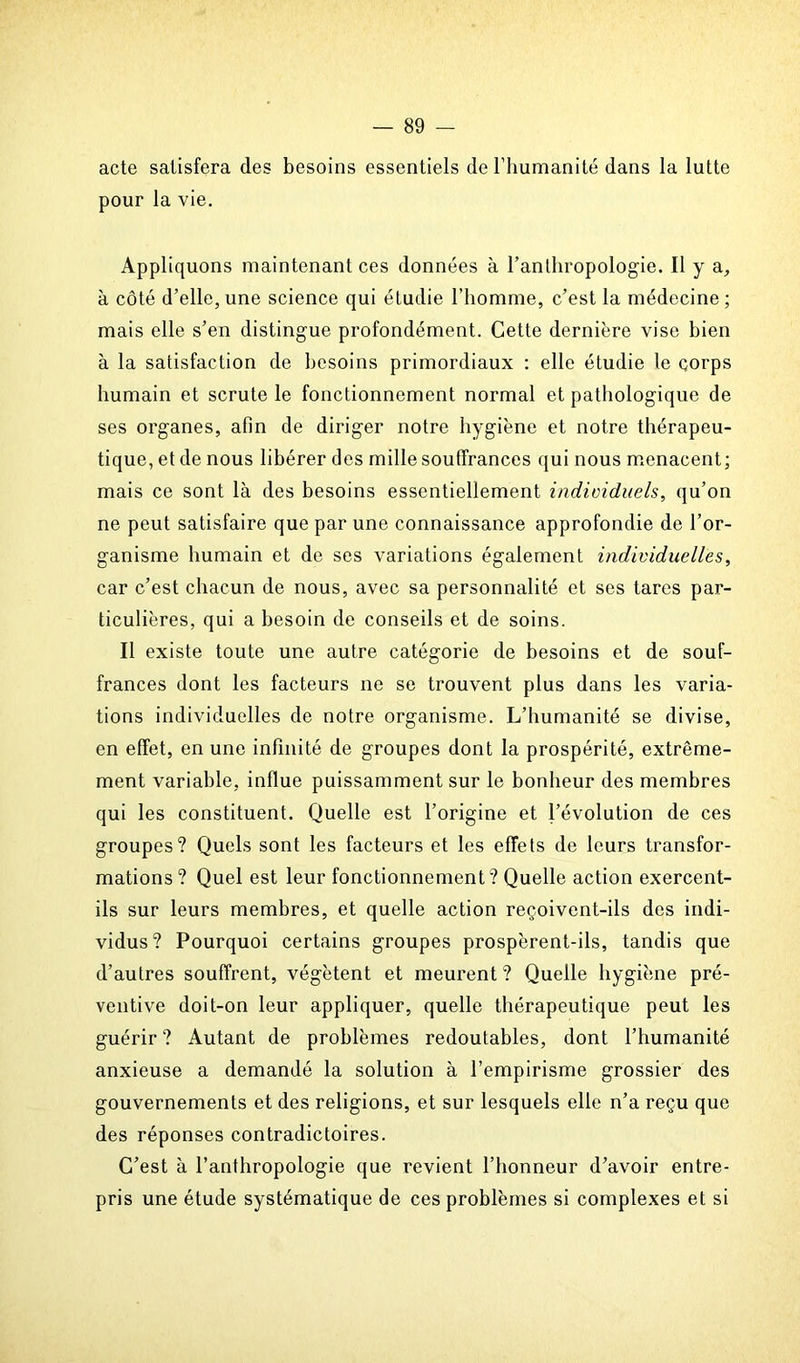 acte satisfera des besoins essentiels de l’humanité dans la lutte pour la vie. Appliquons maintenant ces données à l’anthropologie. Il y a, à côté d’elle,une science qui étudie l’homme, c’est la médecine; mais elle s’en distingue profondément. Cette dernière vise bien à la satisfaction de besoins primordiaux : elle étudie le corps humain et scrute le fonctionnement normal et pathologique de ses organes, afin de diriger notre hygiène et notre thérapeu- tique, et de nous libérer des mille souffrances qui nous menacent; mais ce sont là des besoins essentiellement individuels, qu’on ne peut satisfaire que par une connaissance approfondie de l’or- ganisme humain et de ses variations également individuelles, car c’est chacun de nous, avec sa personnalité et ses tares par- ticulières, qui a besoin de conseils et de soins. Il existe toute une autre catégorie de besoins et de souf- frances dont les facteurs ne se trouvent plus dans les varia- tions individuelles de notre organisme. L’humanité se divise, en effet, en une infinité de groupes dont la prospérité, extrême- ment variable, influe puissamment sur le bonheur des membres qui les constituent. Quelle est l’origine et l’évolution de ces groupes? Quels sont les facteurs et les effets de leurs transfor- mations ? Quel est leur fonctionnement? Quelle action exercent- ils sur leurs membres, et quelle action reçoivent-ils des indi- vidus? Pourquoi certains groupes prospèrent-ils, tandis que d’autres souffrent, végètent et meurent ? Quelle hygiène pré- ventive doit-on leur appliquer, quelle thérapeutique peut les guérir ? Autant de problèmes redoutables, dont l’humanité anxieuse a demandé la solution à l’empirisme grossier des gouvernements et des religions, et sur lesquels elle n’a reçu que des réponses contradictoires. C’est à l’anthropologie que revient l’honneur d’avoir entre- pris une étude systématique de ces problèmes si complexes et si