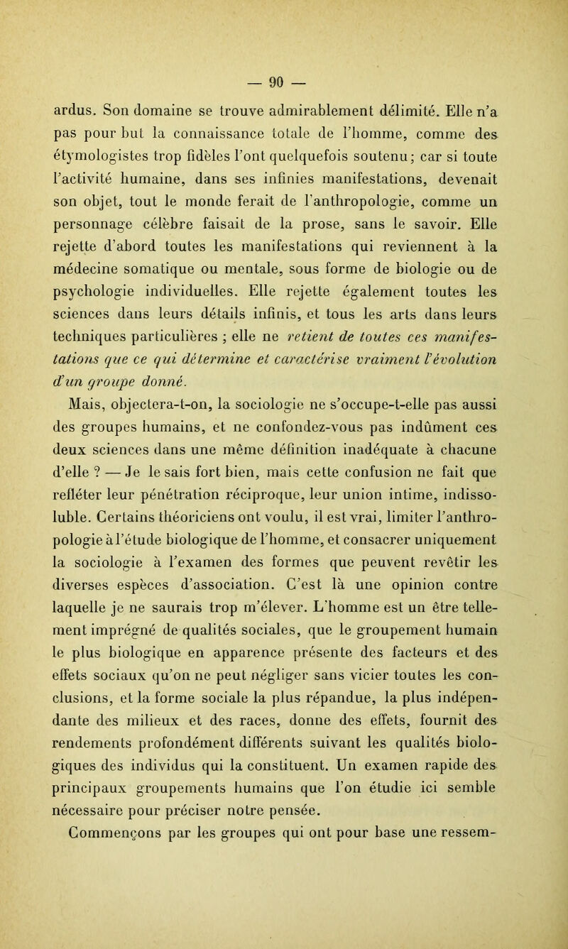 ardus. Son domaine se trouve admirablement délimité. Elle n’a pas pour but la connaissance totale de l’homme, comme des étymologistes trop fidèles l’ont quelquefois soutenu; car si toute l’activité humaine, dans ses infinies manifestations, devenait son objet, tout le monde ferait de l'anthropologie, comme un personnage célèbre faisait de la prose, sans le savoir. Elle rejette d’abord toutes les manifestations qui reviennent à la médecine somatique ou mentale, sous forme de biologie ou de psychologie individuelles. Elle rejette également toutes les sciences dans leurs détails infinis, et tous les arts dans leurs techniques particulières ; elle ne retient de toutes ces manifes- tations que ce qui détermine et caractérise vraiment /’évolution d’un groupe donné. Mais, objectera-t-on, la sociologie ne s’occupe-t-elle pas aussi des groupes humains, et ne confondez-vous pas indûment ces deux sciences dans une même définition inadéquate à chacune d’elle? — Je le sais fort bien, mais cette confusion ne fait que refléter leur pénétration réciproque, leur union intime, indisso- luble. Certains théoriciens ont voulu, il est vrai, limiter l’anthro- pologie à l’étude biologique de l’homme, et consacrer uniquement la sociologie à l’examen des formes que peuvent revêtir les diverses espèces d’association. C’est là une opinion contre laquelle je ne saurais trop m’élever. L'homme est un être telle- ment imprégné de qualités sociales, que le groupement humain le plus biologique en apparence présente des facteurs et des effets sociaux qu’on ne peut négliger sans vicier toutes les con- clusions, et la forme sociale la plus répandue, la plus indépen- dante des milieux et des races, donne des effets, fournit des rendements profondément différents suivant les qualités biolo- giques des individus qui la constituent. Un examen rapide des principaux groupements humains que l’on étudie ici semble nécessaire pour préciser notre pensée. Commençons par les groupes qui ont pour base une ressem-