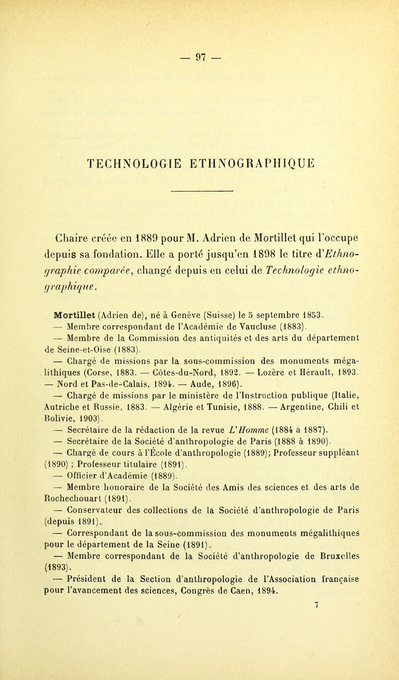 TECHNOLOGIE ETHNOGRAPHIQUE Chaire créée en 1889 pour M. Adrien de Mortillet qui l’occupe depuis sa fondation. Elle a porté jusqu’en 1898 le titre d'Ethno- graphie comparée, changé depuis en celui de Technologie ethno- graphique. Mortillet (Adrien de), né à Genève (Suisse) le 5 septembre 1853. — Membre correspondant de l’Académie de Vaucluse (1883). — Membre de la Commission des antiquités et des arts du département de Seine-et-Oise (1883). — Chargé de missions par la sous-commission des monuments méga- lithiques (Corse, 1883. — Côtes-du-Nord, 1892. — Lozère et Hérault, 1893. — Nord et Pas-de-Calais, 1894. — Aude, 1896). — Chargé de missions par le ministère de l’Instruction publique (Italie, Autriche et Russie, 1883. — Algérie et Tunisie, 1888. —Argentine, Chili et Bolivie, 1903). — Secrétaire de la rédaction de la revue L'Homme (1884 à 1887). — Secrétaire de la Société d'anthropologie de Paris (1888 à 1890). — Chargé de cours à l’Ecole d’anthropologie (1889); Professeur suppléant (1890) ; Professeur titulaire (1891). — Officier d'Académie (1889). — Membre honoraire de la Société des Amis des sciences et des arts de Rochechouart (1891). — Conservateur des collections de la Société d’anthropologie de Paris (depuis 1891). — Correspondant de la sous-commission des monuments mégalithiques pour le département de la Seine (1891). — Membre correspondant de la Société d’anthropologie de Bruxelles (1893). — Président de la Section d’anthropologie de l’Association française pour l’avancement des sciences, Congrès de Caen, 1894. 1