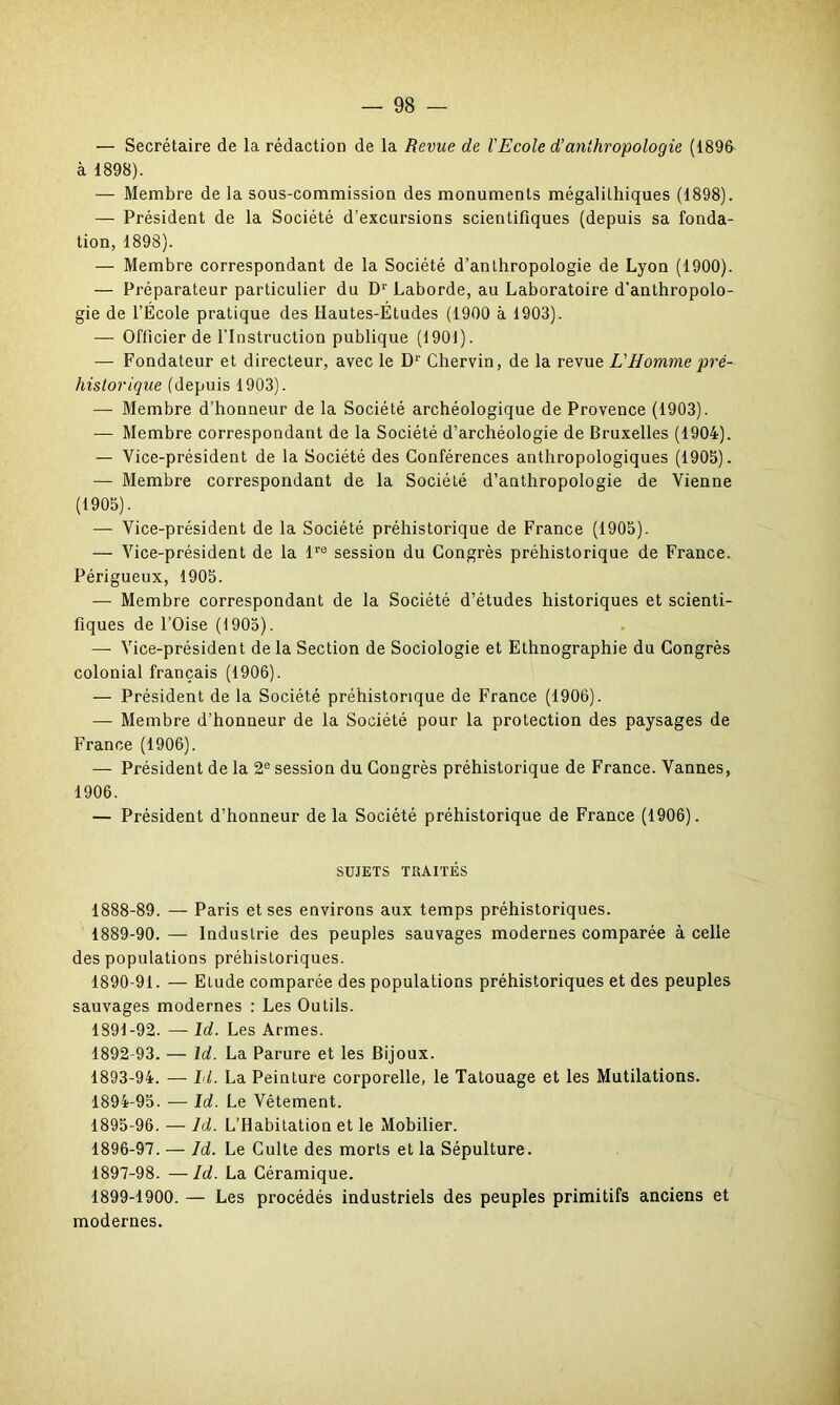 — Secrétaire de la rédaction de la Revue de l'Ecole d’anthropologie (1896 à 1898). — Membre de la sous-commission des monuments mégalithiques (1898). — Président de la Société d’excursions scientifiques (depuis sa fonda- tion, 1898). — Membre correspondant de la Société d’anthropologie de Lyon (1900). — Préparateur particulier du Dr Laborde, au Laboratoire d'anthropolo- gie de l’École pratique des Hautes-Études (1900 à 1903). — Officier de l’Instruction publique (1901). — Fondateur et directeur, avec le D1’ Chervin, de la revue L'Homme pré- historique (depuis 1903). — Membre d’honneur de la Société archéologique de Provence (1903). — Membre correspondant de la Société d’archéologie de Bruxelles (1904). — Vice-président de la Société des Conférences anthropologiques (1905). — Membre correspondant de la Société d’anthropologie de Vienne (1905). — Vice-président de la Société préhistorique de France (1905). — Vice-président de la lre session du Congrès préhistorique de France. Périgueux, 1905. — Membre correspondant de la Société d’études historiques et scienti- fiques de l’Oise (1905). — Vice-président de la Section de Sociologie et Ethnographie du Congrès colonial français (1906). — Président de la Société préhistorique de France (1906). — Membre d’honneur de la Société pour la protection des paysages de France (1906). — Président de la 2e session du Congrès préhistorique de France. Vannes, 1906. — Président d’honneur de la Société préhistorique de France (1906). SUJETS TRAITÉS 1888- 89. — Paris et ses environs aux temps préhistoriques. 1889- 90. — Industrie des peuples sauvages modernes comparée à celle des populations préhistoriques. 1890- 91. — ELude comparée des populations préhistoriques et des peuples sauvages modernes : Les Outils. 1891- 92. — Id. Les Armes. 1892- 93. — Id. La Parure et les Bijoux. 1893- 94. — Id. La Peinture corporelle, le Tatouage et les Mutilations. 1894- 95. — Id. Le Vêtement. 1895- 96. — ld. L’Habitation et le Mobilier. 1896- 97. — ld. Le Culte des morts et la Sépulture. 1897- 98. —Id. La Céramique. 1899-1900. — Les procédés industriels des peuples primitifs anciens et modernes.