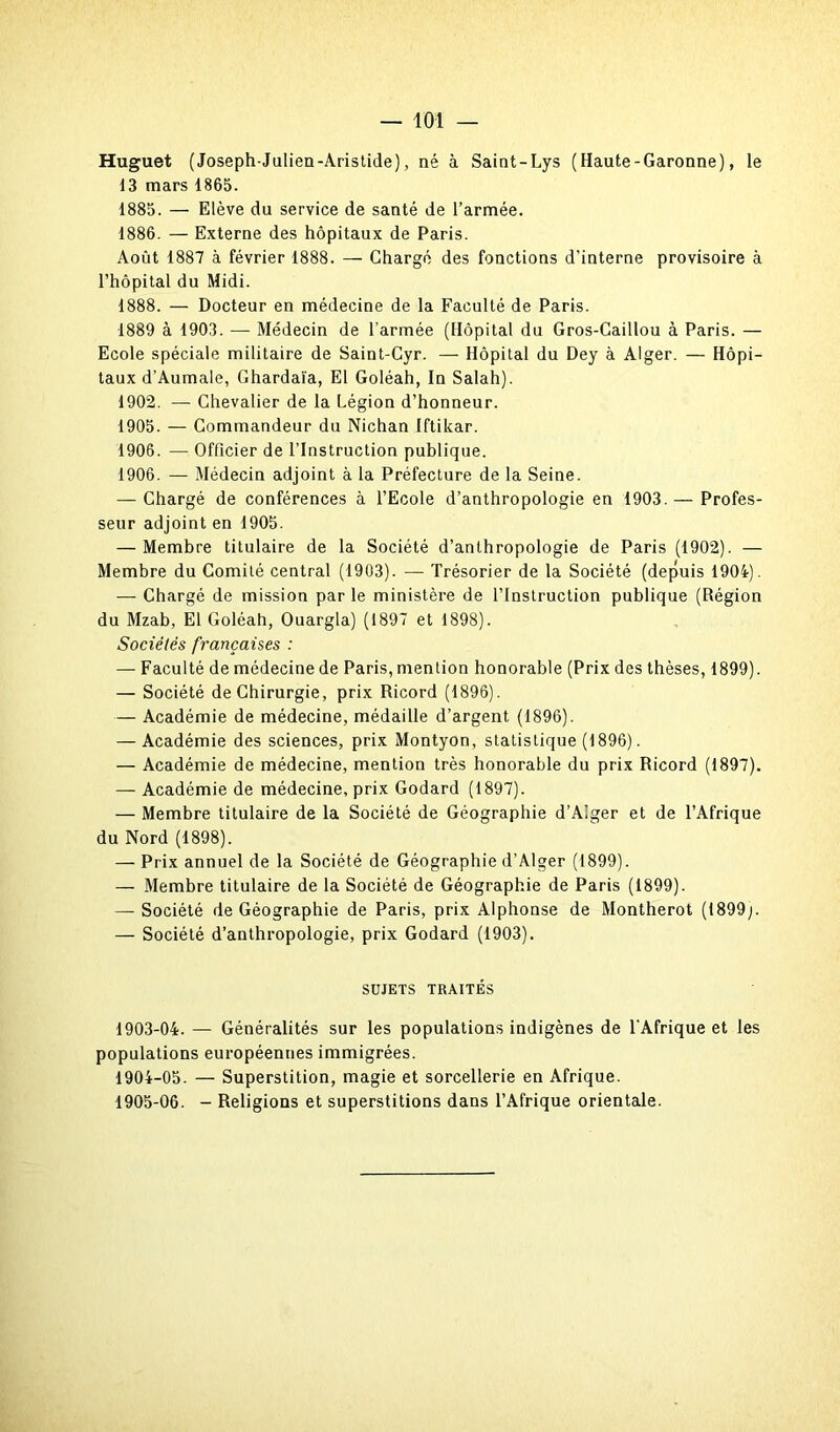 Huguet (Joseph-Julien-Aristide), né à Saint-Lys (Haute-Garonne), le 13 mars 1865. 1885. — Elève du service de santé de l’armée. 1886. — Externe des hôpitaux de Paris. Août 1887 à février 1888. — Chargé des fonctions d’interne provisoire à l’hôpital du Midi. 1888. — Docteur en médecine de la Faculté de Paris. 1889 à 1903. — Médecin de l'armée (Hôpital du Gros-Caillou à Paris. — Ecole spéciale militaire de Saint-Cyr. — Hôpital du Dey à Alger. — Hôpi- taux d’Aumale, Ghardaïa, El Goléah, In Salah). 1902. — Chevalier de la Légion d’honneur. 1905. — Commandeur du Nichan Iftikar. 1906. — Officier de l’Instruction publique. 1906. — Médecin adjoint à la Préfecture de la Seine. — Chargé de conférences à l’Ecole d’anthropologie en 1903.— Profes- seur adjoint en 1905. — Membre titulaire de la Société d’anthropologie de Paris (1902). — Membre du Comité central (1903). — Trésorier de la Société (depuis 1904). — Chargé de mission par le ministère de l’Instruction publique (Région du Mzab, El Goléah, Ouargla) (1897 et 1898). Sociétés françaises : — Faculté de médecine de Paris, mention honorable (Prix des thèses, 1899). — Société de Chirurgie, prix Ricord (1896). — Académie de médecine, médaille d’argent (1896). — Académie des sciences, prix Montyon, statistique (1896). — Académie de médecine, mention très honorable du prix Ricord (1897). — Académie de médecine, prix Godard (1897). — Membre titulaire de la Société de Géographie d’Alger et de l’Afrique du Nord (1898). — Prix annuel de la Société de Géographie d’Alger (1899). — Membre titulaire de la Société de Géographie de Paris (1899). — Société de Géographie de Paris, prix Alphonse de Montherot (1899;. — Société d’anthropologie, prix Godard (1903). SUJETS TRAITÉS 1903- 04. — Généralités sur les populations indigènes de l’Afrique et les populations européennes immigrées. 1904- 05. — Superstition, magie et sorcellerie en Afrique. 1905- 06. - Religions et superstitions dans l’Afrique orientale.