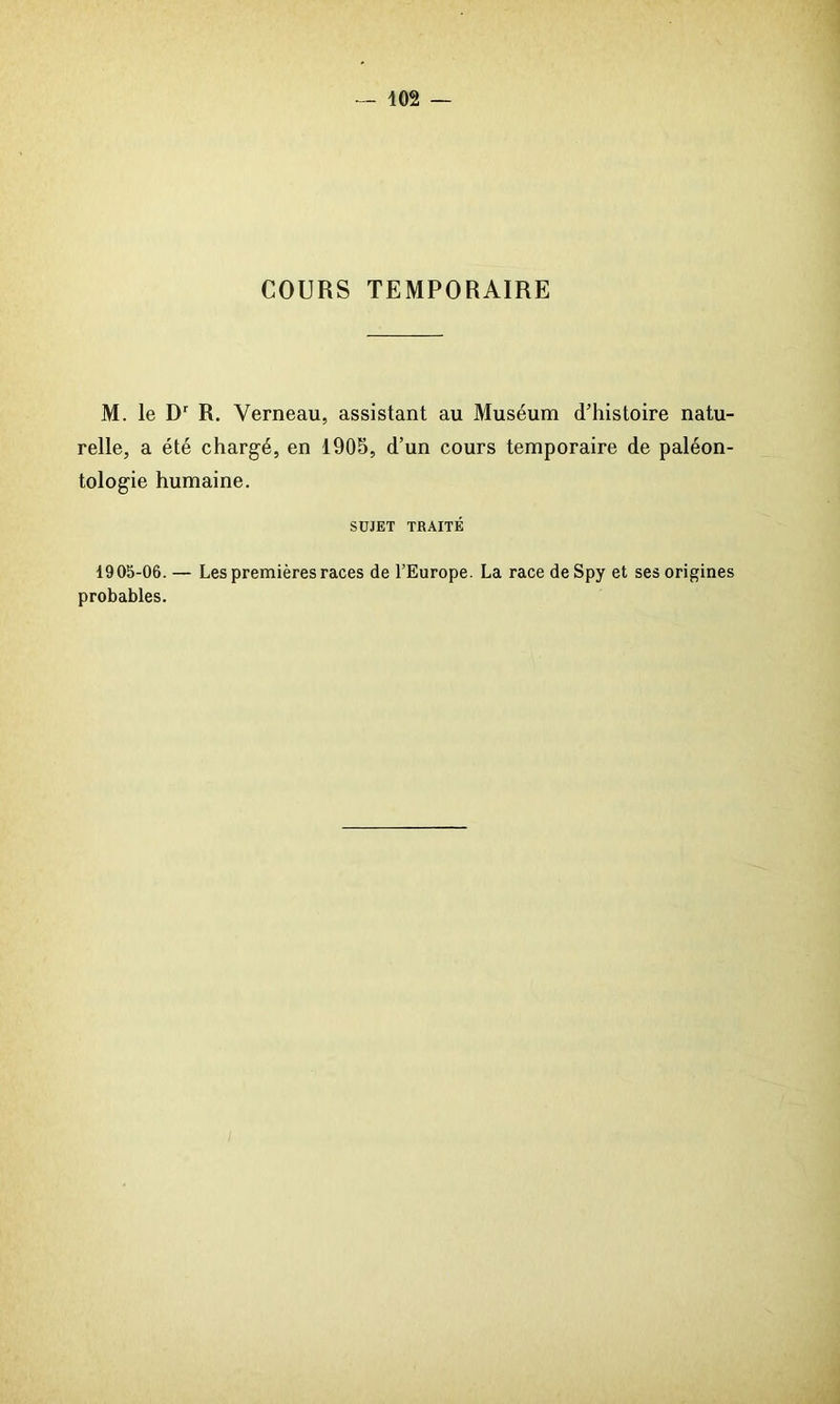 COURS TEMPORAIRE M. le Dr R. Verneau, assistant au Muséum d’histoire natu- relle, a été chargé, en 1905, d’un cours temporaire de paléon- tologie humaine. SUJET TRAITÉ 1905-06. — Les premières races de l’Europe. La race de Spy et ses origines probables.