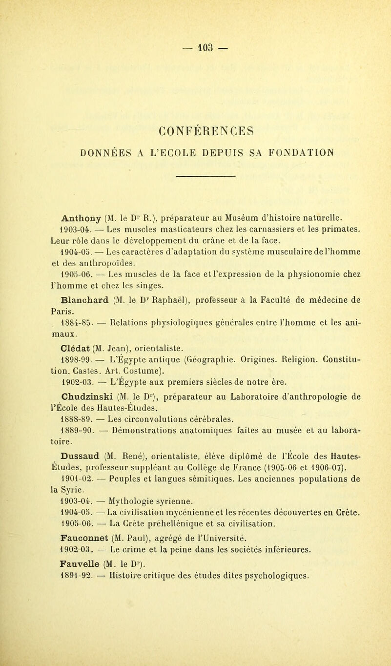 CONFÉRENCES DONNÉES A L’ECOLE DEPUIS SA FONDATION Anthony (M. le Dr R.), préparateur au Muséum d’histoire naturelle. 1903- 04. — Les muscles masticateurs chez les carnassiers et les primates. Leur rôle dans le développement du crâne et de la face. 1904- 03. — Les caractères d'adaptation du système musculaire de l’homme et des anthropoïdes. 1905- 06. — Les muscles de la face et l’expression de la physionomie chez l’homme et chez les singes. Blanchard. (M. le Dr Raphaël), professeur à la Faculté de médecine de Paris. 1884-83. — Relations physiologiques générales enlre l’homme et les ani- maux. Clédat (M. Jean), orientaliste. 1898-99. — L’Égypte antique (Géographie. Origines. Religion. Constitu- tion. Castes. Art. Costume). 1902- 03. — L’Égypte aux premiers siècles de notre ère. Chudzinski (M. le Dr), préparateur au Laboratoire d’anthropologie de l’École des llautes-Études. 1888- 89. — Les circonvolutions cérébrales. 1889- 90. — Démonstrations anatomiques faites au musée et au labora- toire. Dussaud (M. René), orientaliste, élève diplômé de l’École des Hautes- Études, professeur suppléant au Collège de France (1905-06 et 1906-07). 1901- 02. — Peuples et langues sémitiques. Les anciennes populations de la Syrie. 1903- 04. — Mythologie syrienne. 1904- 05. — La civilisation mycénienne et les récentes découvertes en Crète. 1905- 06. — La Crète préhellénique et sa civilisation. Fauconnet (M. Paul), agrégé de l’Université. 1902- 03. — Le crime et la peine dans les sociétés inférieures. Fauvelle (M. le Drj. 1891-92. — Histoire critique des études dites psychologiques.