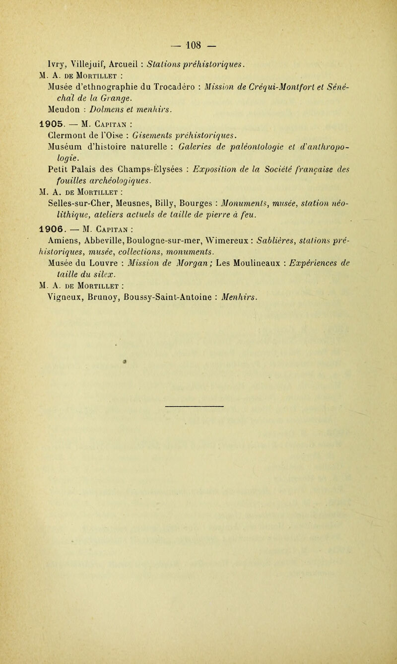 Ivry, Villejuif, Arcueil : Stations préhistoriques. M. A. de Mortillet : Musée d’ethnographie du Trocadéro : Mission de Crëqui-Montfort et Séné- chal de la Grange. Meudon : Dolmens et menhirs. 1905. — M. Capitan : Clermont de l'Oise : Gisements préhistoriques. Muséum d’histoire naturelle : Galeries de paléontologie et d'anthropo- logie. Petit Palais des Champs-Èlysées : Exposition de la Société française des fouilles archéologiques. M. A. de Mortillet : Selles-sur-Cher, Meusnes, Billy, Bourges : Monuments, musée, station néo- lithique, ateliers actuels de taille de pierre à feu. 1906. — M. Capitan : Amiens, Abbeville, Boulogne-sur-mer, Wimereux : Sablières, stations pré- historiques, musée, collections, monuments. Musée du Louvre : Mission de Morgan; Les Moulineaux : Expériences de taille du silex. M. A. de Mortillet : Vigneux, Brunoy, Boussy-Saint-Antoine : Menhirs.