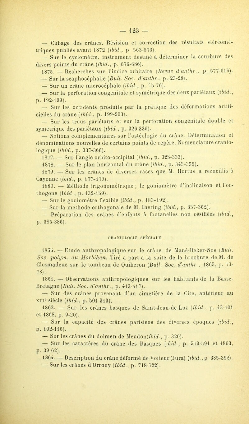 — Cubage des crânes. Révision et correction des résultats stéréomé- triques publiés avant 1872 (ibid., p. 563-573). — Sur le cyclomètre, instrument destiné à déterminer la courbure des divers points du crâne {ibid., p. 676-686). 1875. — Recherches sur l'indice orbitaire (Revue d’anthr., p. 577-616). — Sur la scaphocéphalie [Bull. Soc. d'anthr., p. 23-28). — Sur un crâne microcéphale [ibid., p. 75-76). — Sur la perforation congénitale et symétrique des deux pariétaux [ibid., p. 192-199). — Sur les accidents produits par la pratique des déformations artifi- cielles du crâne [ibid., p. 199-203). — Sur les trous pariétaux et sur la perforation congénitale double et symétrique des pariétaux [ibid., p. 326-336). — Notions complémentaires sur l’ostéologie du ciâne. Détermination et dénominations nouvelles de certains points de repère. Nomenclature cranio- logique [ibid., p. 337-366). 1877. — Sur l’angle orbito-occipital [ibid., p. 325-333). 1878. — Sur le plan horizontal du crâne [ibid., p. 345-359). 1879. — Sur les crânes de diverses races que M. Horlus a recueillis à Cayenne [ibid., p. 177-179). 1880. — Méthode trigonométrique ; le goniomètre d’inclinaison et l’or- thogone [Ibid., p. 132-159). — Sur le goniomètre flexible [ibid., p. 183-192). — Sur la méthode orthogonale de M. Ihering [ibid., p. 357-362). — Préparation des crânes d’enfants à fontanelles non ossifiées [ibid., p. 385-386). CRANIOLOGIE SPÉCIALE 1855. — Etude anthropologique sur le crâne de Mané-Beker-Nos [Bull. Soc. polym.. du Morbihan. Tiré à part à la suite de la brochure de M. de Closmadeuc sur le tombeau de Quiberon [Bull. Soc. d'anthr., 1865, p. 73- 78). 1861. — Observations anthropologiques sur les habitants de la Basse- Bretagne [Bull. Soc. d'anthr., p. 413-417). — Sur des crânes provenant d’un cimetière de la Cilé, antérieur au xme siècle [ibid., p. 501-513). 1862. — Sur les crânes basques de Saint-Jcan-de-Luz [ibid., p. 43-101 et 1868, p. 9-20). — Sur la capacité des crânes parisiens des diverses époques [ibid., p. 102-116). — Sur les crânes du dolmen de Meudon(f6frf., p. 320). — Sur les caractères du crâne des Basques [ibid., p. 579-591 et 1863, p. 39-62). 1864. — Description du crâne déformé de Voileur (Jura) [ibid-, p. 385-392). — Sur les crânes d'Orrouy [ibid., p. 718-722).