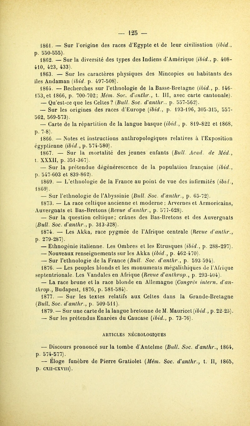 1861. — Sur l’origine des races d’Egypte et de leur civilisation (ibid., p. 550-555). 1862. — Sur la diversité des types des Indiens d'Amérique [ibid., p. 408- 410, 423, 433). 1863. — Sur les caractères physiques des Mincopies ou habitants des îles Andaman (ibid. p. 497-508). 1861. —Recherches sur l’ethnologie de la Basse-Bretagne (ibid., p. 146- 153, et 1866, p. 700-702; Mém. Soc. d'anthr., t. III, avec carte cantonale). — Qu’est-ce que les Celles? (Bull. Soc. d'anthr.. p. 557-562). — Sur les origines des races d’Europe (ibid., p. 193-196, 305-315, 557- 562, 569-573). — Carte de la répartition de la langue basque (ibid., p. 819-822 et 1868, P- 7-8). 1866. — Notes et instructions anthropologiques relatives à l’Exposition égyptienne (ibid., p. 574-580). 1867. — Sur la mortalité des jeunes enfants (Bull. Acad, de Méd., t. XXXII, p. 351-367). — Sur la prétendue dégénérescence de la population française (ibid., p. 547-603 et 839-862). 1869. — L’ethnologie de la France au point de vue des infirmités (ibid., 1869). — Sur l’ethnologie de l’Abyssinie (Bull. Soc. d'anthr., p. 65-72). 1873. — La race celtique ancienne et moderne ; Arvernes et Armoricains, Auvergnats et Bas-Bretons (Revue d'anthr., p. 577-628). — Sur la question celtique; crânes des Bas-Bretons et des Auvergnats (Bull. Soc. d'anthr., p. 313-328). 1874. — Les Akka, race pygmée de l’Afrique centrale (Revue d'anthr., p. 279-287). — Elhnogénie italienne. Les Ombres et les Etrusques (ibid., p. 288-297). — Nouveaux renseignements sur les Akka (ibid., p. 462-470). — Sur l’ethnologie de la France (Bull. Soc. d'anthr., p. 593-594). 1876. — Les peuples blonds et les monuments mégalithiques de l’Afrique septentrionale. Les Vandales en Afrique (Revue d'anthrop., p. 293-404). — La race brune et la race blonde en Allemagne (Congrès intern. d'an- throp., Budapest, 1876, p. 581-584). 1877. — Sur les textes relatifs aux Celtes dans la Grande-Bretagne (Bull. Soc. d'anthr., p. 509-511). 1879.— Sur une carte de la langue bretonne deM. Maurice t (ibid., p. 22-25). — Sur les prétendus Enarées du Caucase (ibid., p. 73-76). ARTICLES NÉCROLOGIQUES — Discours prononcé sur la tombe d’Antelme (Bull. Soc. d'anthr., 1864, p. 574-577). — Éloge funèbre de Pierre Gratiolet (Mém. Soc. d'anthr., t. Il, 1865, p. cxii-cxviii).