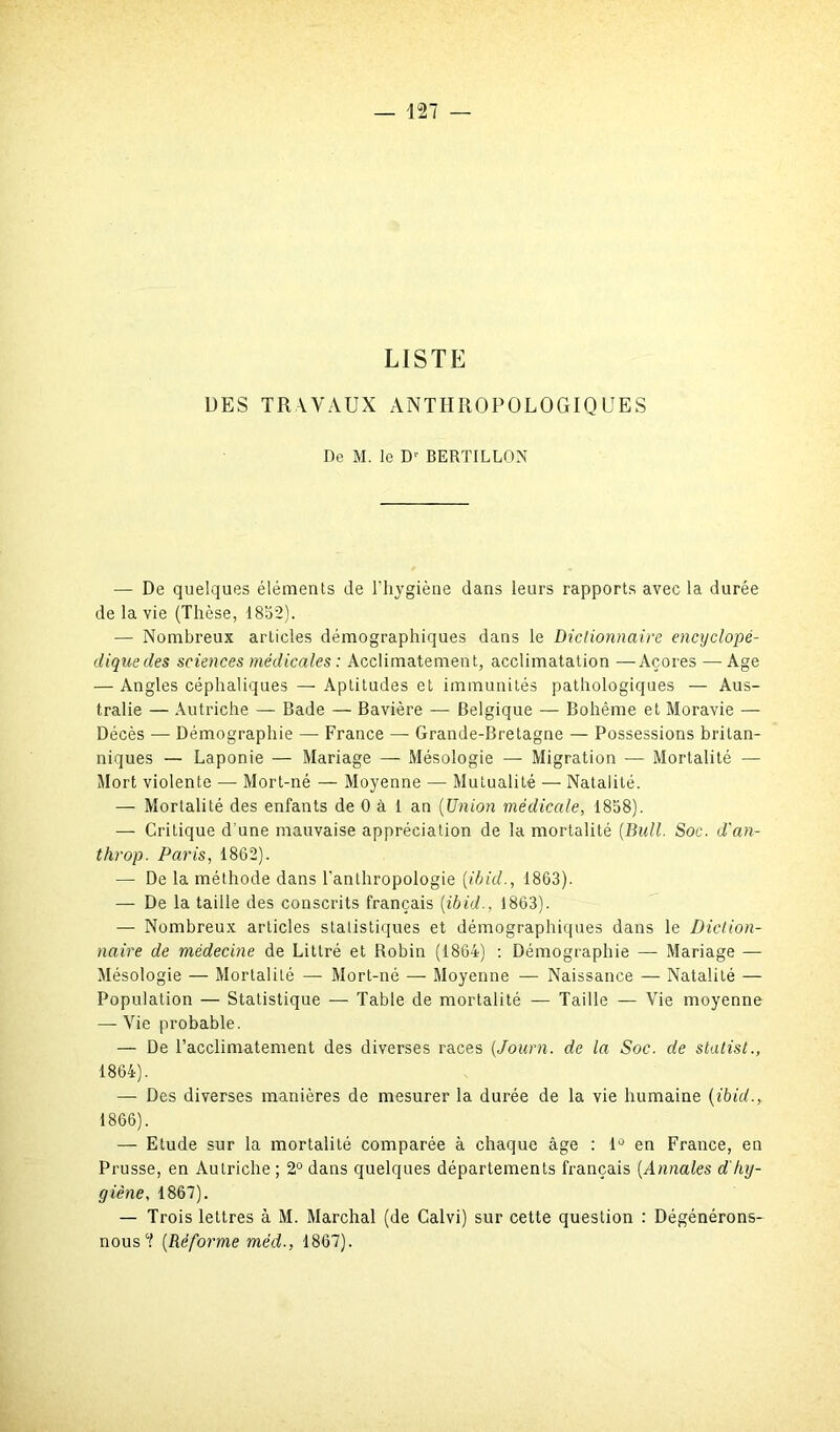 LISTE DES TRAVAUX ANTHROPOLOGIQUES De M. le Dr BERTILLON — De quelques éléments de l'hygiène dans leurs rapports avec la durée de la vie (Thèse, 1852). — Nombreux articles démographiques dans le Dictionnaire encyclopé- dique des sciences médicales : Acclimatement, acclimatation —Açores — Age — Angles céphaliques — Aptitudes et immunités pathologiques — Aus- tralie — Autriche — Bade — Bavière — Belgique — Bohême et Moravie — Décès — Démographie — France — Grande-Bretagne — Possessions britan- niques — Laponie — Mariage — Mésologie — Migration — Mortalité — Mort violente — Mort-né — Moyenne — Mutualité — Natalité. — Mortalité des enfants de 0 à 1 an (Union médicale, 1858). —• Critique d’une mauvaise appréciation de la mortalité (Bull. Soc. d'an- throp. Paris, 1862). —■ De la méthode dans l'anthropologie (ibid., 1863). — De la taille des conscrits français (ibid., 1863). — Nombreux articles statistiques et démographiques dans le Diction- naire de médecine de Littré et Robin (1864) : Démographie — Mariage — Mésologie — Mortalité — Mort-né — Moyenne — Naissance — Natalité — Population — Statistique — Table de mortalité — Taille — Vie moyenne — Vie probable. — De l’acclimatement des diverses races (,Journ. de la Soc. de stalist., 1864). — Des diverses manières de mesurer la durée de la vie humaine (ibid., 1866). — Etude sur la mortalité comparée à chaque âge : 1° en France, en Prusse, en Autriche ; 2° dans quelques départements français (Annales d'hy- giène, 1867). — Trois lettres à M. Marchai (de Calvi) sur cette question : Dégénérons- nous0? (Réforme méd-, 1867).