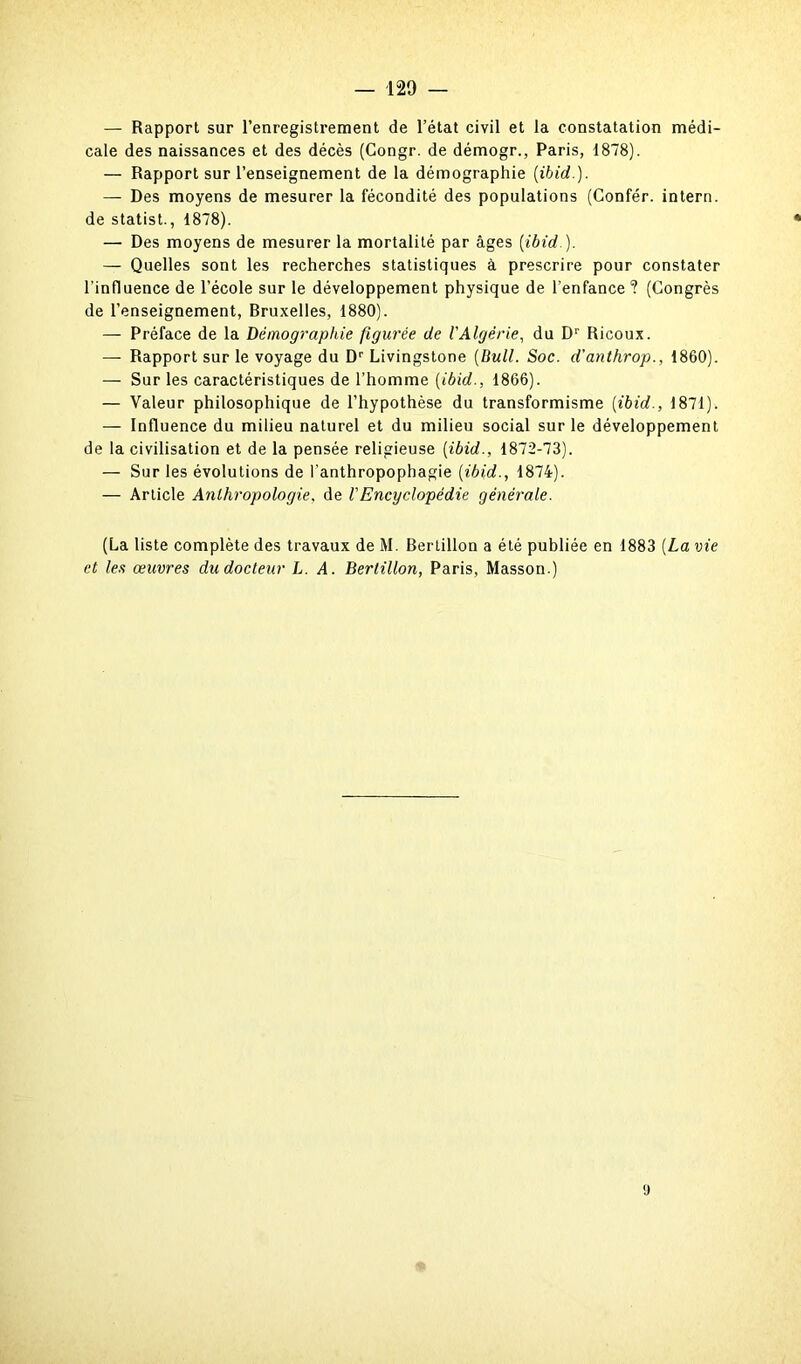 — Rapport sur l’enregistrement de l’état civil et la constatation médi- cale des naissances et des décès (Gongr. de démogr., Paris, 1878). — Rapport sur l’enseignement de la démographie (ibid.). — Des moyens de mesurer la fécondité des populations (Confér. intern. de statist., 1878). — Des moyens de mesurer la mortalité par âges (ibid ). — Quelles sont les recherches statistiques à prescrire pour constater l’influence de l’école sur le développement physique de l’enfance ? (Congrès de l’enseignement, Bruxelles, 1880). — Préface de la Démographie figurée de VAlgérie, du Dr Ricoux. — Rapport sur le voyage du Dr Livingstone (Bull. Soc. d’anthrop., 1860). — Sur les caractéristiques de l’homme (ibid., 1866). — Valeur philosophique de l’hypothèse du transformisme (ibid., 1871). — Influence du milieu naturel et du milieu social sur le développement de la civilisation et de la pensée religieuse (ibid., 1872-73). — Sur les évolutions de l’anthropophagie (ibid., 1874). — Article Anthropologie, de VEncyclopédie générale. (La liste complète des travaux de M. Bertillon a été publiée en 1883 (La vie et les œuvres du docteur L. A. Bertillon, Paris, Masson.) 9