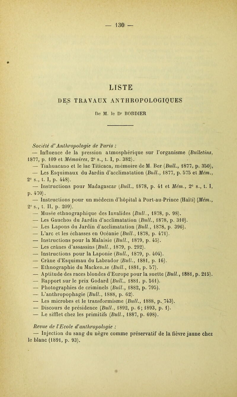 LISTE DES TRAVAUX ANTHROPOLOGIQUES De M. le D' BORDIER Société d'Anthropologie de Taris : — Influence de la pression atmosphérique sur l’organisme (Bulletins, 1877, p. 109 et Mémoires, 2e s., t. I, p. 382). — Tiahuacano et le lac Titicaca, mémoire de M. Ber (Bull., 1877, p. 350), — Les Esquimaux du Jardin d’acclimatation (Bull., 1877, p. 575 et Mém., 2e s., t. I, p. 448). — Instructions pour Madagascar (Bull., 1878, p. 41 et Mém., 2e s., t. I, p. 470). — Instructions pour un médecin d’hôpital à Port-au-Prince (Haïti) (Mém., 2e s., t. Il, p. 209). — Musée ethnographique des Invalides (Bull., 1878, p. 98). — Les Gauchos du Jardin d’acclimatation (Bull., 1878, p. 310). — Les Lapons du Jardin d’acclimatation (Bull., 1878, p. 396). — L’arc et les échasses en Océanie (Bull., 1878, p. 471). — Instructions pour la Malaisie (Bull., 1879, p. 45). — Les crânes d’assassins (Bull., 1879, p. 292). — Instructions pour la Laponie (Bull., 1879, p. 404). — Crâne d’Esquimau du Labrador (Bull., 1881, p. 16). — Ethnographie du Mackenzie (Bull., 1881, p. 57). — Aptitude des races blondes d’Europe pour la suette (Bull., 1881, p. 215). — Rapport sur le prix Godard (Bull., 1881, p. 561). — Photographies de criminels (Bull., 1882, p. 795). — L’anthropophagie (Bull., 1888, p. 62). — Les microbes et le transformisme (Bull., 1888, p. 743). — Discours de présidence (Bull., 1892, p. 6; 1893, p. 1). — Le sifflet chez les primitifs (Bull., 1887, p. 698). Revue de l'Ecole d'anthropologie : — Injection du sang du nègre comme préservatif de la fièvre jaune chez le blanc (1891, p. 93).