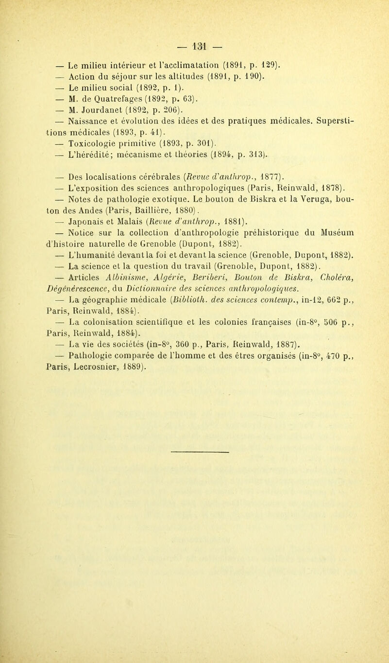 — Le milieu intérieur et l’acclimatation (1891, p. 129). — Action du séjour sur les altitudes (1891, p. 190). — Le milieu social (1892, p. 1). — M. de Quatrefages (1892, p. 63). — M. Jourdanet (1892, p. 206). — Naissance et évolution des idées et des pratiques médicales. Supersti- tions médicales (1893, p. 41). — Toxicologie primitive (1893, p. 301). — L’hérédité; mécanisme et théories (1894, p. 313). — Des localisations cérébrales [Revue d'anthrop., 1877). — L’exposition des sciences anthropologiques (Paris, Reinwald, 1878). — Notes de pathologie exotique. Le bouton de Biskra et la Veruga, bou- ton des Andes (Paris, Baillière, 1880). — Japonais et Malais (Revue d’anthrop., 1881). — Notice sur la collection d’anthropologie préhistorique du Muséum d’histoire naturelle de Grenoble (Dupont, 1882). — L'humanité devantla foi et devant la science (Grenoble, Dupont, 1882). — La science et la question du travail (Grenoble, Dupont, 1882). — Articles Albinisme, Algérie, Béribéri, Bouton de Biskra, Choléra, Dégénérescence, du Dictionnaire des sciences anthropologiques. — La géographie médicale (Biblioth. des sciences contemp., in-12, 662 p., Paris, Reinwald, 1884). —■ La colonisation scientifique et les colonies françaises (in-8°, 506 p., Paris, Reinwald, 1884). — La vie des sociétés (in-8°, 360 p., Paris, Reinwald, 1887). — Pathologie comparée de l’homme et des êtres organisés (in-8°, 470 p., Paris, Lecrosnier, 1889).