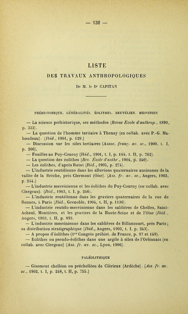 LISTE DES TRAVAUX ANTHROPOLOGIQUES De M. le Dr CAPITAN PRÉHISTORIQUE. GÉNÉRALITÉS. ÉOLITHES. REUTÉLIEN. MESVINIEN — La science préhistorique, ses méthodes (Revue Ecole d’anthrop., 1899, p. 333). — La question de l’homme tertiaire à Thenay (en collab. avec P.-G. Ma- houdeau). [Ibid., 1901, p. 129.) — Discussion sur les silex tertiaires (Assoc. franc, av. sc., 1900, t. I, p. 206). — Fouilles au Puy-Courny (Ibid., 1901, t. I, p. 164, t. Il, p. 762). — La question des éolithes (Rev. École d'anthr., 1904, p. 240). — Les éolithes, d’après Rutot (Ibid., 1905, p. 274). — L’industrie reutélienne dans les alluvions quaternaires anciennes delà vallée de la Brèche, près Clermont (Oise). (Ass. fr. av. sc., Angers, 1903, p. 244.) — L’industrie mesvinienne et les éolithes du Puy-Courny (en'collab. avec Clergeau). (Ibid., 1903, t. 1, p. 246). — L’industrie reutélienne dans les graviers quaternaires de la rue de Rennes, à Paris (Ibid., Grenoble, 1904, t. II, p. 1136). — L’industrie reutélo-mesvinienne dans les sablières de Chelles, Saint- Acheul, Montières, et les graviers de la Haute-Seine et de l’Oise (Ibid., Angers, 1903, t. II, p. 893. — L'industrie mesvinienne dans les sablières de Billancourt, près Paris; sa distribution stratigraphique (Ibid., Angers, 1903, t. I. p. 243). — A propos d’éolithes (lor Congrès préhist. de France, p. 97 et 149). — Eolithes ou pseudo-éolithes dans une argile à silex de l’Orléanais (en collab. avec Clergeau) (Ass. fr. av. sc., Lyon, 1906). PALÉOLITHIQUE — Gisement chelléen ou préchelléen de Clérieux (Ardèche). (Ass. fr. av. sc., 1902, t. I, p. 248, t. II, p. 755.)
