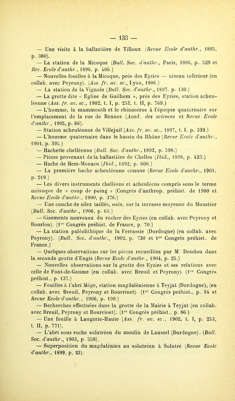 — Une visite à la ballastière de Tilloux (Revue Ecole d'anthr., 1895, p. 380). — La station de la Micoque [Bull. Soc. d’anthr., Paris, 1896, p. 629 et Rev. Ecole d'anthr., 1896, p. 406.) — Nouvelles fouilles à la Micoque, près des Eyzies — niveau inférieur (en collab. avec Peyrony). (Ass. fr. av. sc., Lyon, 1906.) — La station de la Vignole [Bull. Soc. d'anthr., 1897, p. 130.) — La grotte dite « Eglise de Guilhem », près des Eyzies, station acheu- léenne (Ass. fr. av. sc., 1902, t. I, p. 252, t. II, p. 769.) — L’homme, le mammouth et le rhinocéros à l’époque quaternaire sur l’emplacement de la rue de Rennes (Acad, des sciences et Revue Ecole d’anthr., 1905, p. 66). — Station acheuléenne de Villejuif (Ass. fr. av. sc., 1897, t. I, p. 339.) — L’homme quaternaire dans le bassin du Rhône (Revue Ecole d'anthr., 1901, p. 395.) — Hachette chelléenne (Bull. Soc. d'anthr., 1892, p. 390.) — Pièces provenant de la ballastière de Chelles (Ibid., 1898, p. 423.) — Hache de Hem-Monacu (Ibid., 1892, p. 606.) — La première hache acheuléenne connue (Revue Ecole d'anthr., 1901, p. 219.) — Les divers instruments chelléens et acheuléens compris sous le terme univoque de « coup de poing » (Congrès d’anthrop. préhist. de 1900 et Revue Ecole d'anthr., 1900, p. 376.) — Une couche de silex taillés, usés, sur la terrasse moyenne du Moustier (Bull. Soc. d'anthr., 1906, p. 65.) —* Gisements nouveaux du rocher des Eyzies (en collab. avec Peyrony et Rourlon). (1er Congrès préhist. de France, p. 70.) — La station paléolithique de la Ferrassie (Dordogne) (en collab. avec Peyrony). (Bull. Soc. d'anthr., 1902. p. 730 et 1er Congrès préhist. de France.) — Quelques observations sur les pièces recueillies par M. Doudou dans la seconde grotte d’Engis (Revue Ecole d'anthr., 1904, p. 25.) — Nouvelles observations sur la grotte des Eyzies et ses relations avec celle de Font-de-Gaume (en collab. avec Rreuil et Peyrony). (1er Congrès préhist., p. 137.) — Fouilles à l’abri Mège, station magdalénienne à Teyjat (Dordogne), (en collab. avec Breuil, Peyrony et Bourrinet). (1er Congrès préhist., p. 84 et Revue Ecole d'anthr., 1906, p. 190.) — Recherches effectuées dans la grotte de la Mairie à Teyjat (en collab. avec Breuil, Peyrony et Bourrinet). (1er Congrès préhist.. p. 86.) — Une fouille à Laugerie-llaute (Ass. fr. av. sc., 1902, t. I, p. 253, t. II, p. 771). — L’abri sous roche solutréen du moulin de Laussel (Dordogne). (Bull. Soc. d’anthr., 1903, p. 558). — Superposition du magdalénien au solutréen à Solutré (Revue Ecole d'anthr., 1899, p. 23).