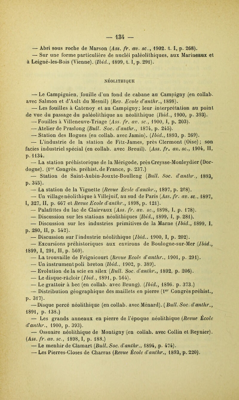 — Abri sous roche de Marson (Ass. fr. av. sc., 1902. t. I, p. 268). — Sur une forme particulière de nucléi paléolithiques, aux Marineaux et à Leigné-les-Bois (Vienne). (Ibid., 1899, t. I, p. 291). NÉOLITHIQUE — Le Campignien, fouille d’un fond de cabane au Campigny (en collab. avec Salmon et d’Ault du Mesnil) (Rev. Ecole d’anthr., 1898). — Les fouilles à Catenoy et au Campigny; leur interprétation au point de vue du passage du paléolithique au néolithique (Ibid., 1900, p. 393). — Fouilles à Villeneuve-Triage (Ass. fr. av. sc., 1900, I, p. 203). — Atelier de Praslong (Bull. Soc. d’anlhr., 1874, p. 243). — Station des Hogues (en collab. avec Jamin). (Ibid., 1893, p. 269). — L’industrie de la station de Fitz-James, près Clermont (Oise) ; son faciès industriel spécial (en collab. avec Breuil). (Ass. fr. av. sc., 1904, II, p.1134. — La station préhistorique de la Mérigode, près Creysse-Mouleydier (Dor- dogne). (1er Congrès, préhist. de France, p. 237.) — Station de Saint-Aubin-Jouxte-Boulleng (Bull. Soc. d'antlir., 1893, p. 345). —■ La station de la Vignette (Revue École d'anlhr., 1897, p. 208). — Un village néolithique à Villejuif, au sud de Paris (Ass.fr. av. sc., 1897, I, 327, II, p. 667 et Revue Ecole d'antlir., 1898, p. 121). — Palafittes du lac de Clairvaux (Ass. fr. av. sc., 1898, I. p. 178). — Discussion sur les stations néolithiques (Ibid., 1899, I, p. 281). — Discussion sur les industries primitives de la Marne (Ibid., 1899, I, p. 280, II, p. 542). — Discussion sur l’industrie néolithique (Ibid.. 1900, I, p. 202). — Excursions préhistoriques aux environs de Boulogne-sur-Mer (Ibid., 1899, I, 291, II, p. 569). — La trouvaille de Frignicourt (Revue Ecole d'antlir., 1901, p. 291). — Un instrument poli breton (Ibid., 1902, p. 389). — Evolution delà scie en silex (Bull. Soc. d'antlir., 1892, p. 206). — Le disque-râcloir (Ibid., 1891, p. 564). — Le grattoir à bec (en collab. avec Brung). (Ibid., 1896. p. 373.) — Distribution géographique des maillets en pierre (1er Congrès préhist., p. 317). — Disque percé néolithique (en collab. avec Ménard). ( Bull. Soc. d'antlir., 1891, p. 138.) — Les grands anneaux en pierre de l’époque néolithique (Revue École d'anlhr., 1900, p. 393). — Ossuaire néolithique de Montigny (en collab. avec Collin et Reynier). (Ass. fr. av. sc., 1898, 1, p. 188.) — Le menhir de Clamart (Bull. Soc. d'antlir., 1894, p. 474). — Les Pierres-Closes de Charras (Revue École d’antlir., 1893, p. 220).