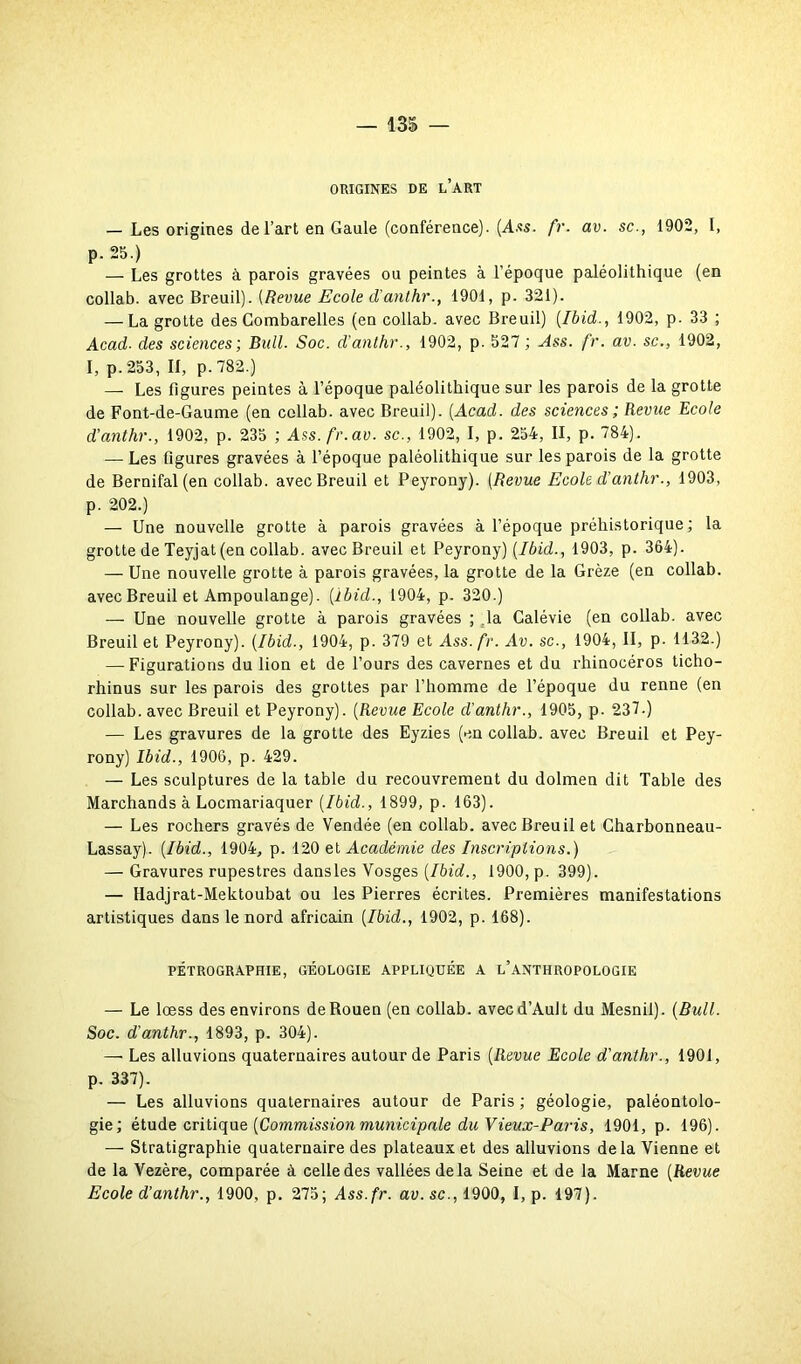 ORIGINES DE L’ART — Les origines de l’art en Gaule (conférence). (Ass. fr. av. sc., 1902, I, P- 25 ) — Les grottes à parois gravées ou peintes à l’époque paléolithique (en collab. avec Breuil). (Revue Ecole d'anthr., 1901, p. 321). — La grotte des Gombarelles (en collab. avec Breuil) (Ibid., 1902, p. 33 ; Acad■ des sciences; Bull. Soc. d’anthr., 1902, p. 527 ; Ass. fr. av. sc., 1902, I, p. 253, II, p. 782.) — Les figures peintes à l’époque paléolithique sur les parois de la grotte de Font-de-Gaume (en collab. avec Breuil). (Acad, des sciences; Revue Ecole d’anthr., 1902, p. 235 ; Ass. fr. av. sc., 1902, I, p. 254, II, p. 784). — Les figures gravées à l’époque paléolithique sur les parois de la grotte de Bernifal(en collab. avec Breuil et Peyrony). (Revue Ecole d’anthr., 1903, p. 202.) — Une nouvelle grotte à parois gravées à l’époque préhistorique; la grotte de Teyjat (en collab. avec Breuil et Peyrony) (Ibid., 1903, p. 364). — Une nouvelle grotte à parois gravées, la grotte de la Grèze (en collab. avec Breuil et Ampoulange). (ïbid., 1904, p. 320.) — Une nouvelle grotte à parois gravées ; la Galévie (en collab. avec Breuil et Peyrony). (Ibid., 1904, p. 379 et Ass. fr. Av. sc., 1904, II, p. 1132.) — Figurations du lion et de l’ours des cavernes et du rhinocéros ticho- rhinus sur les parois des grottes par l’homme de l’époque du renne (en collab. avec Breuil et Peyrony). (Revue Ecole d'anthr., 1905, p. 237-) — Les gravures de la grotte des Eyzies (en collab. avec Breuil et Pey- rony) Ibid., 1906, p. 429. — Les sculptures de la table du recouvrement du dolmen dit Table des Marchands à Locmariaquer (Ibid., 1899, p. 163). — Les rochers gravés de Vendée (en collab. avec Breuil et Charbonneau- Lassay). (Ibid., 1904, p. 120 et Académie des Inscriptions.) — Gravures rupestres dansles Vosges (Ibid., 1900, p. 399). — Hadjrat-Mektoubat ou les Pierres écrites. Premières manifestations artistiques dans le nord africain (Ibid., 1902, p. 168). PÉTROGRAPHIE, GÉOLOGIE APPLIQUÉE A L’ANTHROPOLOGIE — Le lœss des environs de Rouen (en collab. avecd’Ault du Mesnil). (Bull. Soc. d'anthr., 1893, p. 304). — Les alluvions quaternaires autour de Paris (Revue Ecole d'anthr., 1901, p. 337). — Les alluvions quaternaires autour de Paris ; géologie, paléontolo- gie; étude critique (Commission municipale du Vieux-Paris, 1901, p. 196). — Stratigraphie quaternaire des plateaux et des alluvions delà Vienne et de la Vezère, comparée à celle des vallées delà Seine et de la Marne (Revue Ecole d’anthr., 1900, p. 275; Ass.fr. av. sc., 1900, I, p. 197).