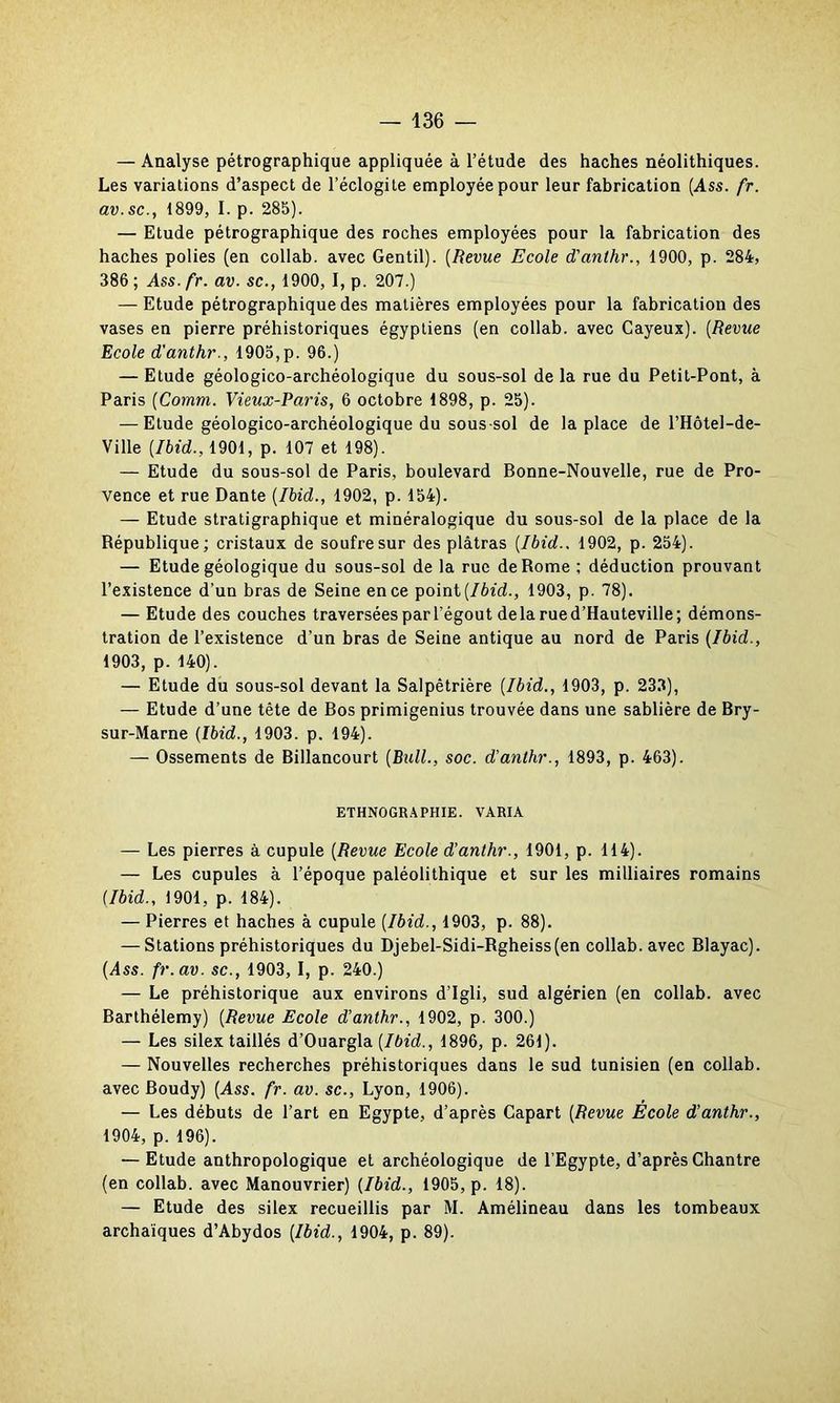 — Analyse pétrographique appliquée à l’étude des haches néolithiques. Les variations d’aspect de l’éclogite employée pour leur fabrication (Ass. fr. av.sc., 1899, I. p. 285). — Etude pétrographique des roches employées pour la fabrication des haches polies (en collab. avec Gentil). (Revue Ecole d'anthr., 1900, p. 284, 386; Ass.fr. av. sc., 1900, I, p. 207.) — Etude pétrographique des matières employées pour la fabrication des vases en pierre préhistoriques égyptiens (en collab. avec Cayeux). (Revue Ecole d'anthr., 1905,p. 96.) — Etude géologico-archéologique du sous-sol de la rue du Petit-Pont, à Paris (Comm. Vieux-Paris, 6 octobre 1898, p. 25). — Etude géologico-archéologique du sous-sol de la place de l’Hôtel-de- Ville [Ibid., 1901, p. 107 et 198). — Etude du sous-sol de Paris, boulevard Bonne-Nouvelle, rue de Pro- vence et rue Dante {Ibid., 1902, p. 154). — Etude stratigraphique et minéralogique du sous-sol de la place de la République; cristaux de soufre sur des plâtras [Ibid.. 1902, p. 254). — Etude géologique du sous-sol de la rue de Rome ; déduction prouvant l’existence d’un bras de Seine en ce point [Ibid., 1903, p. 78). — Etude des couches traversées par l’égout delà rue d’Hauteville; démons- tration de l’existence d’un bras de Seine antique au nord de Paris {Ibid., 1903, p. 140). — Etude du sous-sol devant la Salpêtrière {Ibid., 1903, p. 233), — Etude d’une tête de Bos primigenius trouvée dans une sablière de Bry- sur-Marne {Ibid., 1903. p. 194). — Ossements de Billancourt {Bull., soc. d'anthr., 1893, p. 463). ETHNOGRAPHIE. VARIA — Les pierres à cupule {Revue Ecole d’anthr., 1901, p. 114). — Les cupules à l’époque paléolithique et sur les milliaires romains (Ibid., 1901, p. 184). — Pierres et haches à cupule {Ibid., 1903, p. 88). — Stations préhistoriques du Djebel-Sidi-Rgheiss(en collab. avec Blayac). (Ass. fr.av. sc., 1903, I, p. 240.) — Le préhistorique aux environs d’Igli, sud algérien (en collab. avec Barthélemy) {Revue Ecole d’anthr., 1902, p. 300.) — Les silex taillés d’Ouargla {Ibid., 1896, p. 261). — Nouvelles recherches préhistoriques dans le sud tunisien (en collab. avec Boudy) (Ass. fr. av. sc., Lyon, 1906). — Les débuts de l’art en Egypte, d’après Capart {Revue Ecole d’anthr., 1904, p. 196). — Etude anthropologique et archéologique de l’Egypte, d’après Chantre (en collab. avec Manouvrier) (Ibid., 1905, p. 18). — Etude des silex recueillis par M. Amélineau dans les tombeaux archaïques d’Abydos (Ibid., 1904, p. 89).