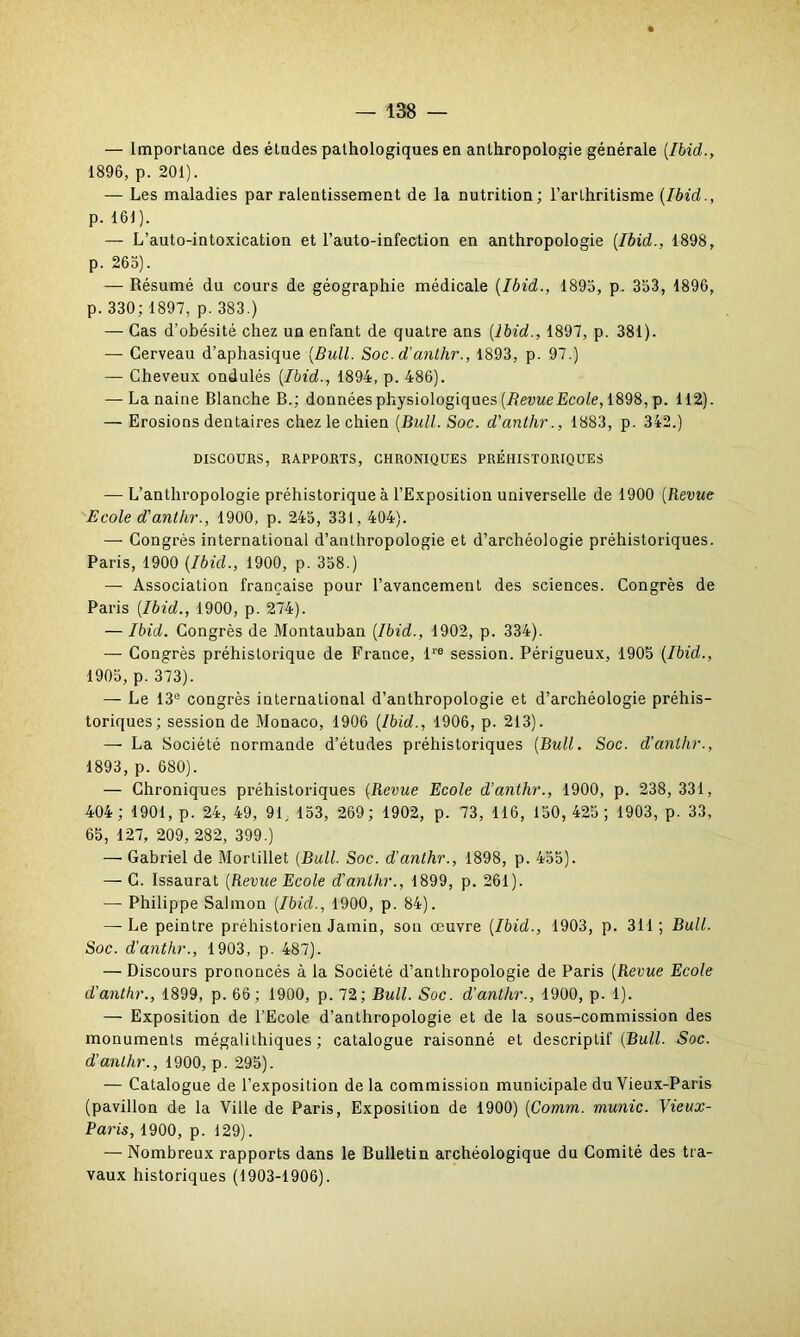 — Importance des études pathologiques en anthropologie générale (Ibid., 1896, p. 201). — Les maladies par ralentissement de la nutrition; l’arthritisme (Ibid., p. 161). — L’auto-intoxication et l’auto-infection en anthropologie (Ibid., 1898, p. 265). — Résumé du cours de géographie médicale (Ibid., 1895, p. 353, 1896, p. 330; 1897, p. 383.) — Cas d’obésité chez un enfant de quatre ans (Ibid., 1897, p. 381). — Cerveau d’aphasique (Bull. Soc. d'anlhr., 1893, p. 97.) — Cheveux ondulés (Ibid., 1894, p. 486). — La naine Blanche B.; données physiologiques (Bevue Ecole, 1898, p. 112). — Erosions dentaires chez le chien (Bull. Soc. d'antlir., 1883, p. 342.) DISCOURS, RAPPORTS, CHRONIQUES PRÉHISTORIQUES — L’anthropologie préhistorique à l’Exposition universelle de 1900 (Revue Ecole d'anlhr., 1900, p. 245, 331, 404). — Congrès international d’anthropologie et d’archéologie préhistoriques. Paris, 1900 (Ibid., 1900, p. 358.) — Association française pour l’avancement des sciences. Congrès de Paris (Ibid., 1900, p. 274). — Ibid. Congrès de Montauban (Ibid., 1902, p. 334). — Congrès préhistorique de France, lre session. Périgueux, 1905 (Ibid., 1905, p. 373). — Le 13e congrès international d’anthropologie et d’archéologie préhis- toriques; session de Monaco, 1906 (Ibid., 1906, p. 213). — La Société normande d’études préhistoriques (Bull. Soc. d'anlhr., 1893, p. 680). — Chroniques préhistoriques (Revue Ecole d'anlhr., 1900, p. 238,331, 404; 1901, p. 24, 49, 91, 153, 269; 1902, p. 73, 116, 150,425 ; 1903, p. 33, 65, 127, 209, 282, 399.) — Gabriel de Mortillet (Bull. Soc. d'anlhr., 1898, p. 455). — C. Issaurat (Revue Ecole d'anlhr., 1899, p. 261). — Philippe Salmon (Ibid., 1900, p. 84). — Le peintre préhistorien Jamin, son œuvre (Ibid., 1903, p. 311; Bull. Soc. d'anthr., 1903, p. 487). — Discours prononcés à la Société d’anthropologie de Paris (Revue Ecole d'anthr., 1899, p. 66; 1900, p. 72; Bull. Soc. d'anthr., 1900, p. 1). — Exposition de l’Ecole d’anthropologie et de la sous-commission des monuments mégalithiques; catalogue raisonné et descriptif (Bull. Soc. d'anlhr., 1900, p. 295). — Catalogue de l’exposition de la commission municipale du Vieux-Paris (pavillon de la Ville de Paris, Exposition de 1900) (Comm. munie. Vieux- Paris, 1900, p. 129). — Nombreux rapports dans le Bulletin archéologique du Comité des tra- vaux historiques (1903-1906).