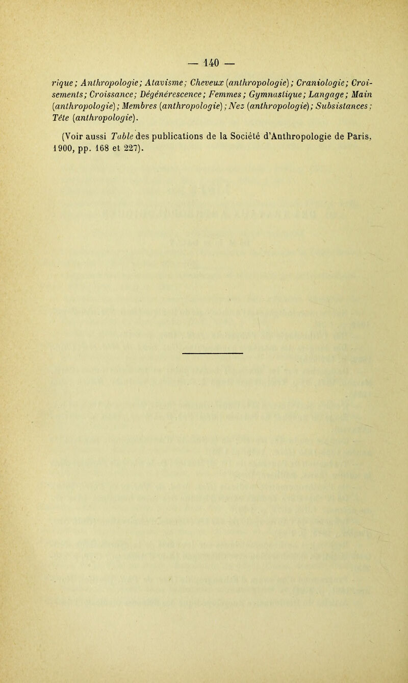 rique; Anthropologie ; Atavisme; Cheveux [anthropologie) ; Craniologie; Croi- sements; Croissance ; Dégénérescence ; Femmes; Gymnastique ; Langage ; Main [anthropologie) ; Membres [anthropologie) ; Nez [anthropologie) ; Subsistances ; Tête [anthropologie). (Voir aussi Table des publications de la Société d’Anthropologie de Paris, 1900, pp. 168 et 227).