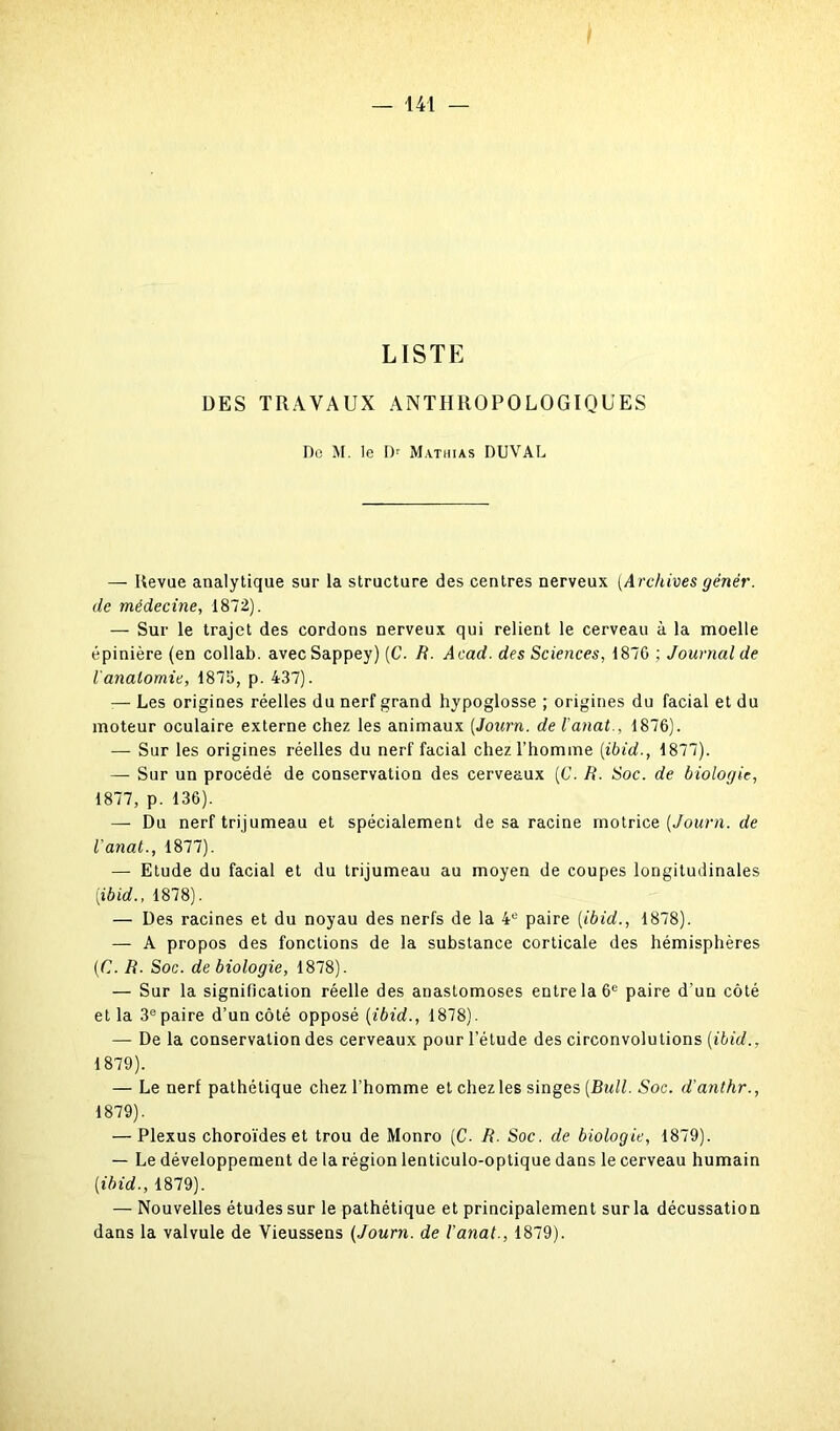 LISTE DES TRAVAUX ANTHROPOLOGIQUES Do M. le Dr Mathias DUVAL — Revue analytique sur la structure des centres nerveux (Archives gêner, de médecine, 1872). — Sur le trajet des cordons nerveux qui relient le cerveau à la moelle épinière (en collab. avec Sappey) (C. R. Acad, des Sciences, 187G ; Journal de l'anatomie, 1875, p. 437). :— Les origines réelles du nerf grand hypoglosse ; origines du facial et du moteur oculaire externe chez les animaux (Journ. de l'anal., 1876). —- Sur les origines réelles du nerf facial chez l’homme (ibid., 1877). — Sur un procédé de conservation des cerveaux (C. R. Soc. de biologie, 1877, p. 136). — Du nerf trijumeau et spécialement de sa racine motrice [Journ. de l'anal., 1877). — Etude du facial et du trijumeau au moyen de coupes longitudinales (ibid., 1878). — Des racines et du noyau des nerfs de la 4° paire [ibid., 1878). — A propos des fonctions de la substance corticale des hémisphères (C. R. Soc. de biologie, 1878). — Sur la signification réelle des anastomoses entre la 6e paire d’un côté et la 3epaire d’un côté opposé (ibid., 1878). — De la conservation des cerveaux pour l’étude des circonvolutions (ibid., 1879). — Le nerf pathétique chez l’homme et chez les singes (Bull. Soc. d'anthr., 1879). — Plexus choroïdes et trou de Monro (C- R. Soc. de biologie, 1879). — Le développement de la région lenticulo-optique dans le cerveau humain (ibid., 1879). — Nouvelles études sur le pathétique et principalement sur la décussation dans la valvule de Vieussens (Journ. de l’anal., 1879).