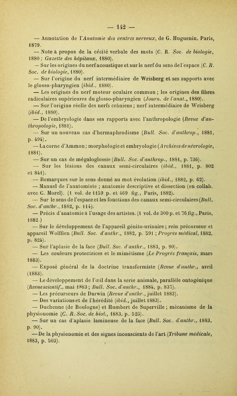 — Annotation de Y Anatomie des centres nerveux, de G. Huguenin. Paris, 4879. — Note à propos de la cécité verbale des mots (C. R■ Soc. de biologie, 1880 ; Gazette des hôpitaux, 1880). — Sur les origines du nerf acoustique et sur le nerf du sens de l’espace (C. R. Soc. de biologie, 1880). — Sur l’origine du nerf intermédiaire de Wrisberg et ses rapports avec le glosso-pharyngien (ibid1880). — Les origines du nerf moteur oculaire commun ; les origines des fibres radiculaires supérieures du glosso-pharyngien (Journ. de l’anat., 1880). — Sur l’origine réelle des nerfs crâniens; nerf intermédiaire de Wrisberg [ibid., 1880). — De l’embryologie dans ses rapports avec l’anthropologie (Revue d'an- thropologie, 1881). — Sur un nouveau cas d’hermaphrodisme [Bull. Soc. d’anthrop., 1881, p. 494). — La corne d’Ammon; morphologieet embryologie [Archives de nécrologie, 1881). — Sur un cas de mégaloglossie (Bull. Sgc. d'anthrop., 1881, p. 736). — Sur les lésions des canaux semi-circulaires (ibid., 1881, p. 802 et 841). — Remarques sur le sens donné au mot évolution (ibid., 1882, p. 62). — Manuel de l’anatomiste ; anatomie descriptive et dissection (en collab. avec G. Morel). (1 vol. de 1159 p. et 469 fîg., Paris, 1882). — Sur le sens de l’espace et les fonctions des canaux semi-circulaires (Bull. Soc. d'anthr., 1882, p. 114). — Précis d’anatomie à l’usage des artistes. (1 vol. de 300 p. et 76 fig., Paris, 1882.) — Sur le développement de l’appareil génito-urinaire; rein précurseur et appareil Wolfüen (Bull. Soc. d’anthr., 1882, p. 591 ; Progrès médical, 1882, p. 824). — Sur l’aplasie de la face (Bull. Soc. d'anthr., 1883, p. 90). — Les couleurs protectrices et le mimétisme (Le Progrès français, mars 1883). — Exposé général de la doctrine transformiste (Revue d'anthr., avril (1883). — Le développement de l’œil dans la sérié animale, parallèle ontogénique (Revuescienlif., mai 1883 ; Bull. Soc. d’anthr., 1884, p. 837). — Les précurseurs de Darwin (Revue d'anthr., juillet 1883). — Des variations et de l’hérédité (ibid., juillet 1883). — Duchenne (de Boulogne) et Humbert de Superville ; mécanisme de la physionomie (C. R. Soc. de biol., 1883, p. 525). — Sur un cas d’aplasie lamineuse de la face (Bull. Soc. d’anthr., 1883, p. 90). — De la physionomie et des signes inconscients de l’art (Tribune médicale, 1883, p. 503).