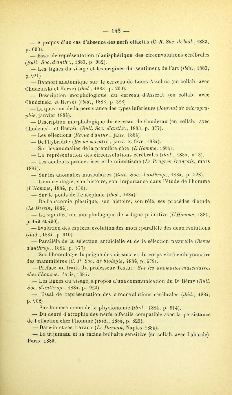 — A propos d’un cas d’absence des nerfs olfactifs (C. R. Soc. de biol., 1883, p. 603). — Essai de représentation planisphérique des circonvolutions cérébrales (Bull. Soc. d’anthr., 1883, p. 982). — Les lignes du visage et les origines du sentiment de l’art (ibid., 1883, p. 921). — Rapport anatomique sur le cerveau de Louis Asseline (en collab. avec Chudzinski et Hervé) (ibid., 1883, p. 260). — Description morphologique du cerveau d’Assézat (en collab. avec Chudzinski et Hervé) (ibid., 1883, p. 328). — La question de la persistance des types inférieurs (Journal de ndcrogra- pliie, janvier 1884). — Description morphologique du cerveau de Couderau (en collab. avec Chudzinski et Hervé). (Bull. Soc. d’anthr., 1883, p. 377). — Les sélections (Revue d'anthr., janv. 1884). — Del’hybridité (Revue scientif., janv. et févr. 1884). — Sur les anomalies delà première côte (L'Homme, 1884). — La représentation des circonvolutions cérébrales (ibid., 1884, n° 3). — Les couleurs protectrices et le mimétisme (Le Progrès français, mars 1884). — Sur les anomalies musculaires (Bidl. Soc. d'anthrop., 1884, p. 228). •— L’embryologie, son histoire, son importance dans l’étude de l’homme (L’Homme, 1884, p. 130). — Sur le poids de l’encéphale (ibid., 1884). — De l’anatomie plastique, son histoire, son rôle, ses procédés d’étude (Le Dessin, 1884). — La signification morphologique de la ligne primitive (L'Homme, 1884, p. 149 et 490). —Evolution des espèces, évolution des mots ; parallèle des deux évolutions (ibid., 1884, p. 610). — Parallèle de la sélection artificielle et de la sélection naturelle (Revue d’anthrop., 1884, p. 577). — Sur l’homologie du peigne des oiseaux et du corps vitré embryonnaire des mammifères (C. R. Soc. de biologie, 1884, p. 679). — Préface au traité du professeur Testut : Sur les anomalies musculaires chez l’homme. Paris, 1884. — Les lignes du visage, à propos d’une communication du Dr Rémy (Bull. Soc. d'anthrop., 1884, p. 920). — Essai de représentation des circonvolutions cérébrales (ibid., 1884, p. 902). — Sur le mécanisme de la physionomie {ibid., 1884, p. 914). — Du degré d’atrophie des nerfs olfactifs compatible avec la persistance de l’olfaction chez l’homme (ibid., 1884, p. 829). — Darwin et ses travaux (Le Darwin, Naples, 1884). — Le trijumeau et sa racine bulbaire sensitive (en collab. avec Laborde). Paris, 1885.