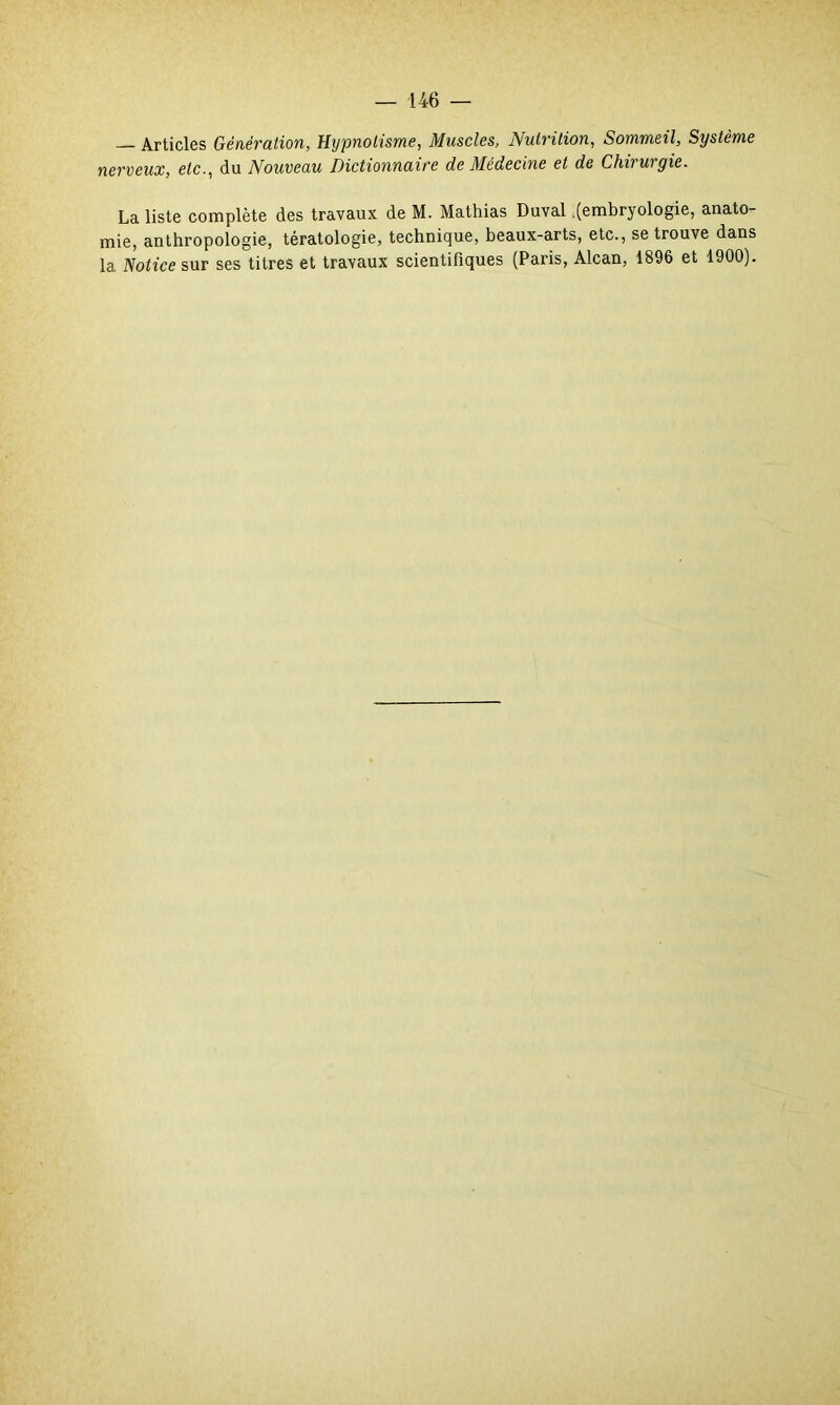 — Articles Génération, Hypnotisme, Muscles, Nutrition, Sommeil, Système nerveux, etc., du Nouveau Dictionnaire de Médecine et de Chirurgie. La liste complète des travaux de M. Mathias Duval .(embryologie, anato- mie, anthropologie, tératologie, technique, beaux-arts, etc., se trouve dans la Notice sur ses titres et travaux scientifiques (Paris, Alcan, 1896 et 1900).