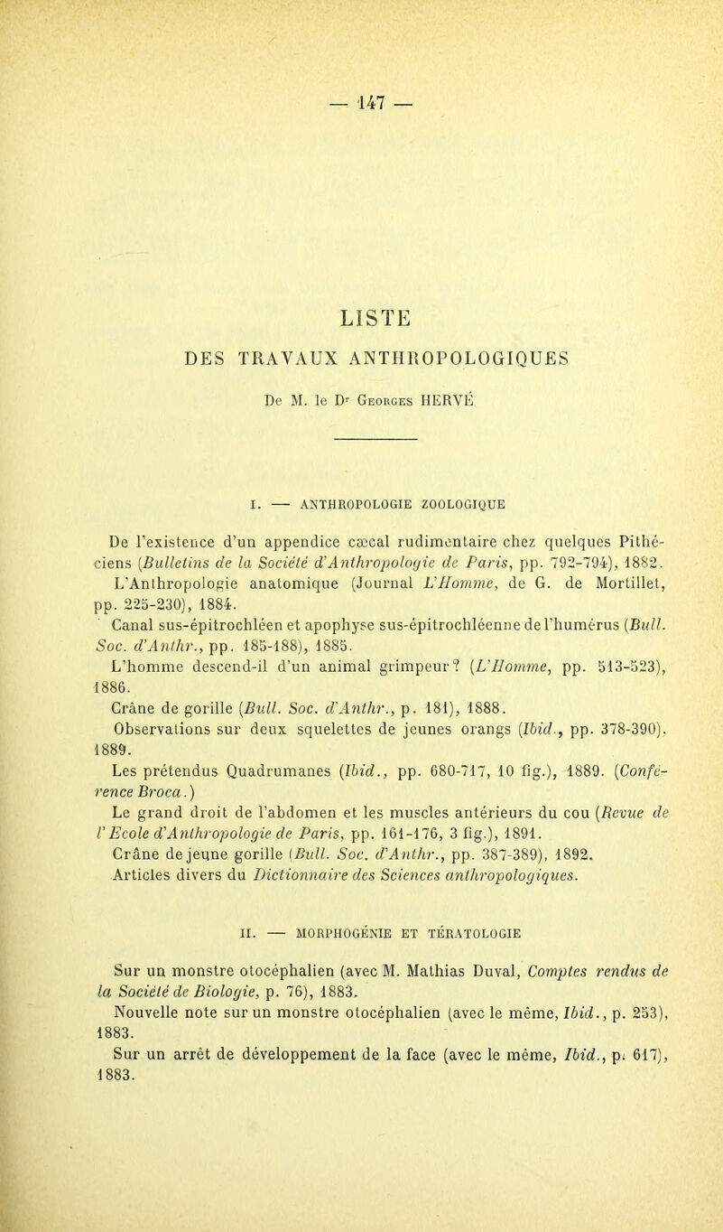 LISTE DES TRAVAUX ANTHROPOLOGIQUES De M. le Dr Georges HERVÉ I. — ANTHROPOLOGIE ZOOLOGIQUE De l’existence d’un appendice cæcal rudimentaire chez quelques Pithé- ciens (Bulletins de la Société d’Anthropologie de Paris, pp. 792-794), 1882. L’Anthropologie anatomique (Journal L'Homme, de G. de Mortillet, pp. 225-230), 1884. Canal sus-épitrochléen et apophyse sus-épitrochléenne de l’humérus (Bull. Soc. d’Anthr., pp. 185-188), 1885. L’homme descend-il d’un animal grimpeur? (L’Homme, pp. 513-523), 1886. Crâne de gorille (Bull. Soc. d’Anthr., p. 181), 1888. Observations sur deux squelettes de jeunes orangs (Ibid., pp. 378-390), 1889. Les prétendus Quadrumanes (Ibid., pp. 680-717, 10 fig.), 1889. (Confé- rence Broca.) Le grand droit de l’abdomen et les muscles antérieurs du cou (Revue de U Ecole d'Anthropologie de Paris, pp. 161-176, 3 fig-), 1891. Crâne de jeune gorille {Bull. Soc. d'Anthr., pp. 387-389), 1892. Articles divers du Dictionnaire des Sciences anthropologiques. II. — MORPHOGÉNIE ET TÉRATOLOGIE Sur un monstre otocéphalien (avec M. Mathias Duval, Comptes rendus de la Société de Biologie, p. 76), 1883. Nouvelle note sur un monstre otocéphalien (avec le même, Ibid., p. 253), 1883. Sur un arrêt de développement de la face (avec le même, Ibid., p: 617), 1883.